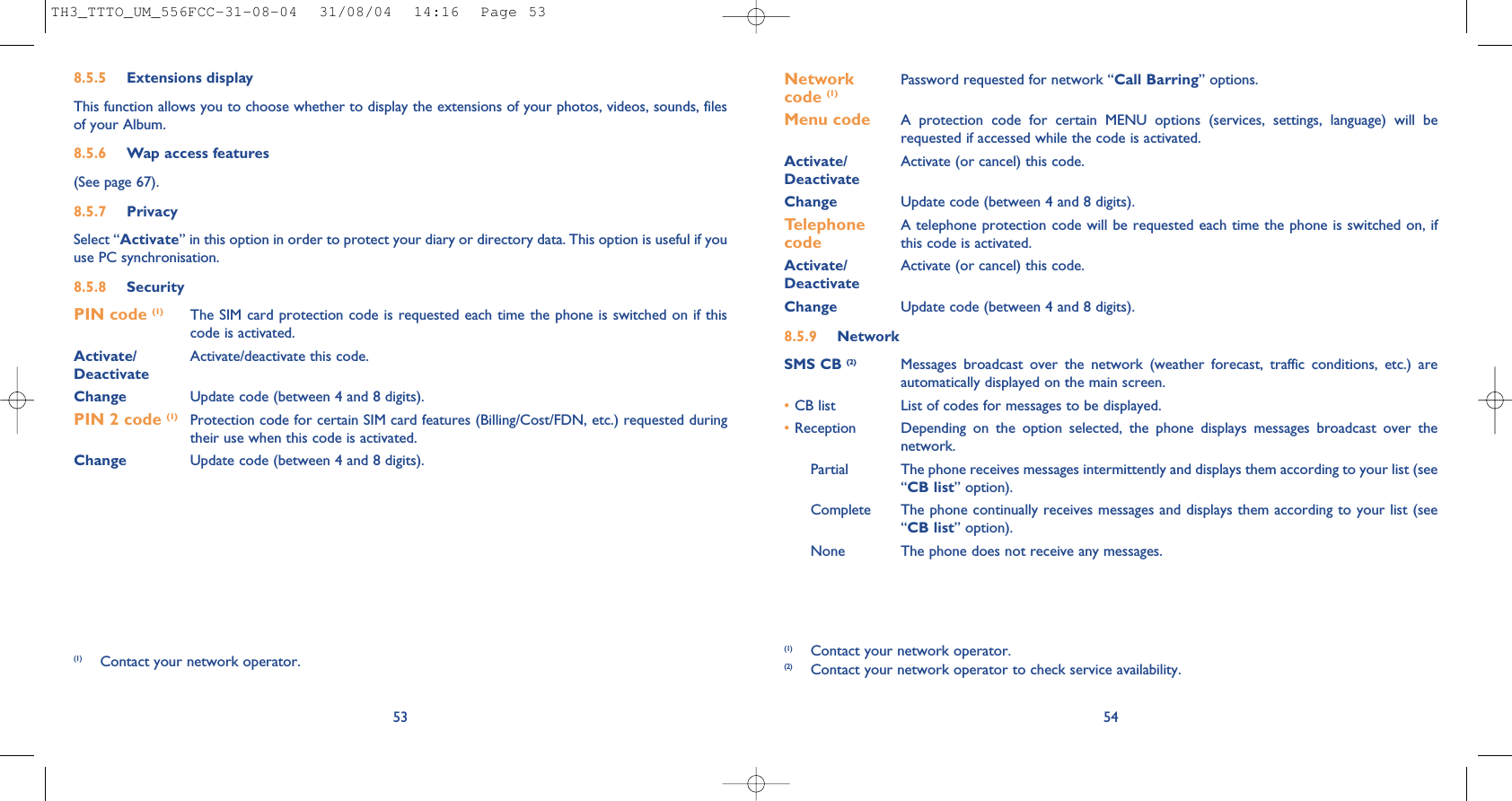 54Network  Password requested for network “Call Barring” options.code (1)Menu code A protection code for certain MENU options (services, settings, language) will berequested if accessed while the code is activated. Activate/ Activate (or cancel) this code.DeactivateChange Update code (between 4 and 8 digits).Telephone  A telephone protection code will be requested each time the phone is switched on, if  code this code is activated.Activate/ Activate (or cancel) this code.DeactivateChange Update code (between 4 and 8 digits).8.5.9 NetworkSMS CB (2) Messages broadcast over the network (weather forecast, traffic conditions, etc.) areautomatically displayed on the main screen.•CB list List of codes for messages to be displayed.•Reception Depending on the option selected, the phone displays messages broadcast over thenetwork.Partial The phone receives messages intermittently and displays them according to your list (see“CB list” option).Complete The phone continually receives messages and displays them according to your list (see“CB list” option).None The phone does not receive any messages.(1) Contact your network operator.(2) Contact your network operator to check service availability.8.5.5 Extensions displayThis function allows you to choose whether to display the extensions of your photos, videos, sounds, filesof your Album.8.5.6 Wap access features(See page 67).8.5.7 PrivacySelect “Activate” in this option in order to protect your diary or directory data. This option is useful if youuse PC synchronisation.8.5.8 SecurityPIN code (1) The SIM card protection code is requested each time the phone is switched on if thiscode is activated.Activate/ Activate/deactivate this code.DeactivateChange Update code (between 4 and 8 digits).PIN 2 code (1) Protection code for certain SIM card features (Billing/Cost/FDN, etc.) requested duringtheir use when this code is activated.Change Update code (between 4 and 8 digits).53(1) Contact your network operator.TH3_TTTO_UM_556FCC-31-08-04  31/08/04  14:16  Page 53