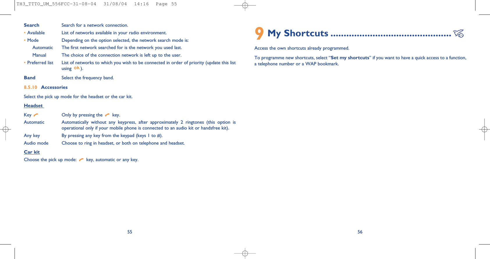 569My Shortcuts ..............................................Access the own shortcuts already programmed.To programme new shortcuts, select “Set my shortcuts” if you want to have a quick access to a function,a telephone number or a WAP bookmark.Search Search for a network connection.•Available List of networks available in your radio environment.•Mode  Depending on the option selected, the network search mode is:Automatic The first network searched for is the network you used last.Manual The choice of the connection network is left up to the user.•Preferred list List of networks to which you wish to be connected in order of priority (update this listusing ).Band Select the frequency band.8.5.10 AccessoriesSelect the pick up mode for the headset or the car kit.Headset Key  Only by pressing the  key.Automatic Automatically without any keypress, after approximately 2 ringtones (this option isoperational only if your mobile phone is connected to an audio kit or handsfree kit).Any key By pressing any key from the keypad (keys 1 to #).Audio mode Choose to ring in headset, or both on telephone and headset.Car kitChoose the pick up mode:  key, automatic or any key.55TH3_TTTO_UM_556FCC-31-08-04  31/08/04  14:16  Page 55