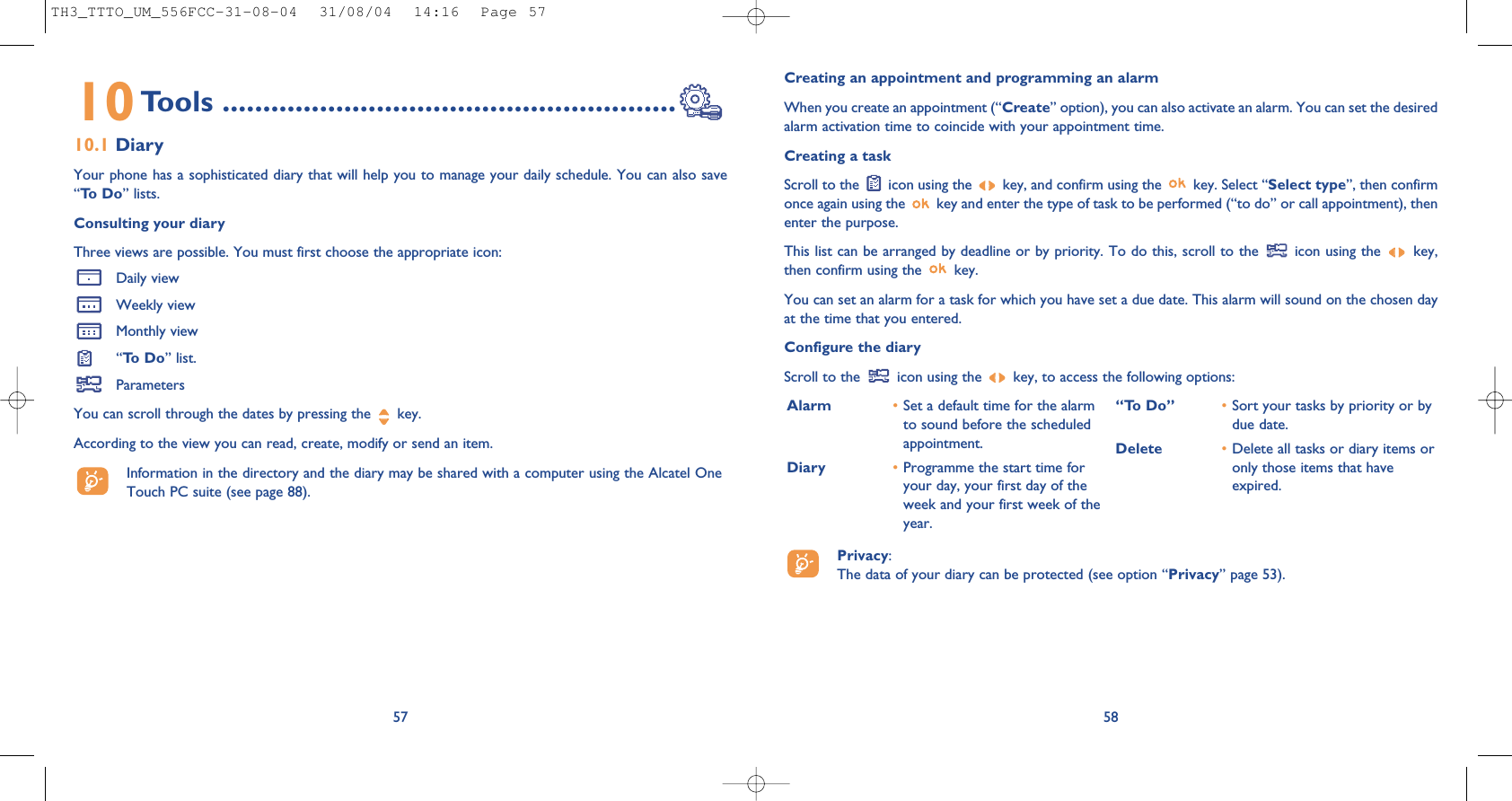 Creating an appointment and programming an alarmWhen you create an appointment (“Create” option), you can also activate an alarm. You can set the desiredalarm activation time to coincide with your appointment time.Creating a taskScroll to the  icon using the  key, and confirm using the  key. Select “Select type”, then confirmonce again using the  key and enter the type of task to be performed (“to do” or call appointment), thenenter the purpose.This list can be arranged by deadline or by priority. To do this, scroll to the  icon using the  key,then confirm using the  key.You can set an alarm for a task for which you have set a due date. This alarm will sound on the chosen dayat the time that you entered.Configure the diaryScroll to the  icon using the  key, to access the following options:58Alarm •Set a default time for the alarmto sound before the scheduledappointment.Diary •Programme the start time foryour day, your first day of theweek and your first week of theyear.“To Do” •Sort your tasks by priority or bydue date.Delete •Delete all tasks or diary items oronly those items that haveexpired.Privacy: The data of your diary can be protected (see option “Privacy” page 53).10Tools ........................................................10.1 DiaryYour phone has a sophisticated diary that will help you to manage your daily schedule. You can also save“To  D o ” lists.Consulting your diaryThree views are possible. You must first choose the appropriate icon: Daily viewWeekly viewMonthly view“To  D o ” list.ParametersYou can scroll through the dates by pressing the  key.According to the view you can read, create, modify or send an item. Information in the directory and the diary may be shared with a computer using the Alcatel OneTouch PC suite (see page 88).57TH3_TTTO_UM_556FCC-31-08-04  31/08/04  14:16  Page 57