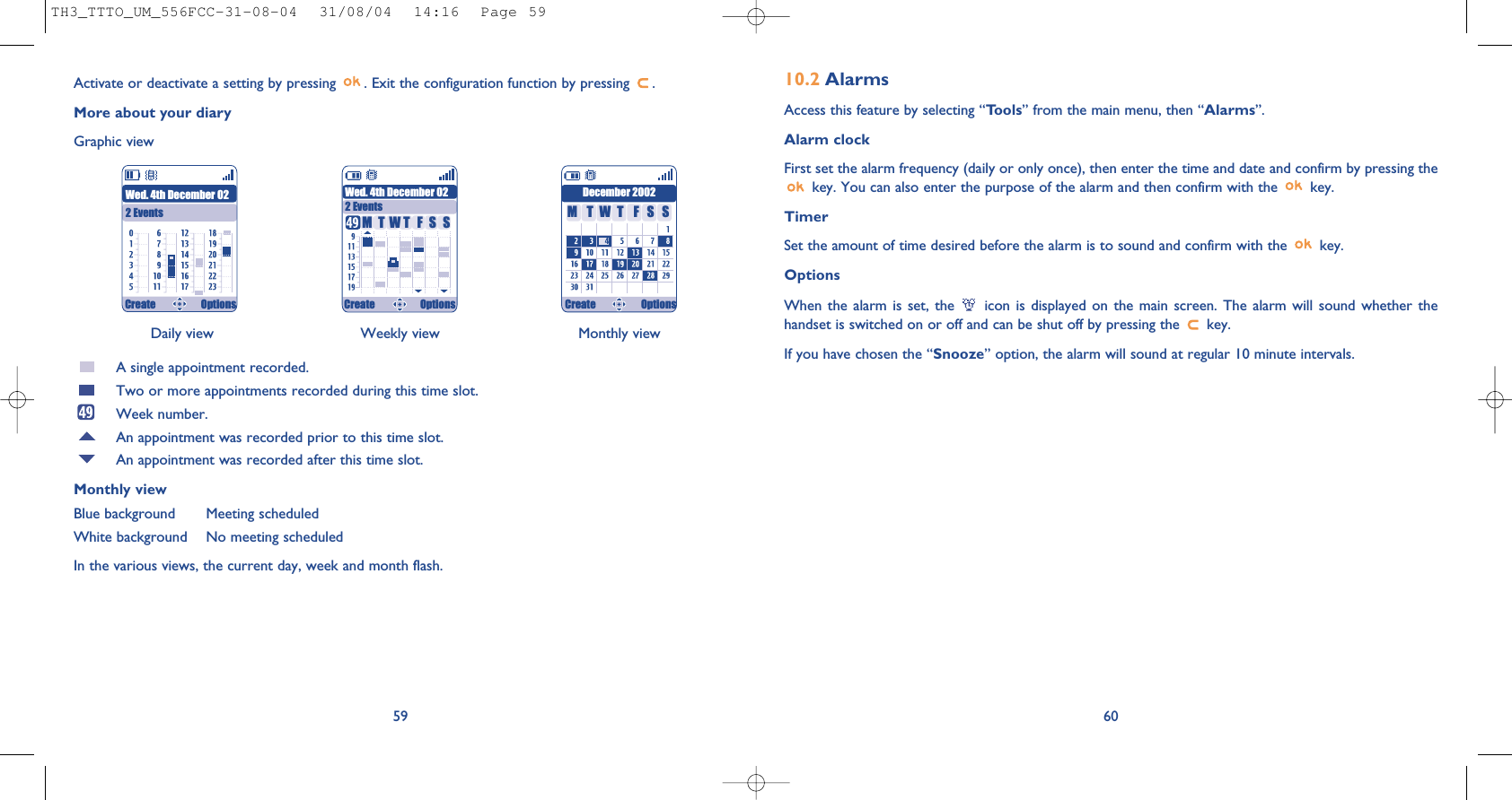 6010.2 AlarmsAccess this feature by selecting “Tools” from the main menu, then “Alarms”.Alarm clockFirst set the alarm frequency (daily or only once), then enter the time and date and confirm by pressing thekey. You can also enter the purpose of the alarm and then confirm with the  key.TimerSet the amount of time desired before the alarm is to sound and confirm with the  key.Options When the alarm is set, the  icon is displayed on the main screen. The alarm will sound whether thehandset is switched on or off and can be shut off by pressing the  key.If you have chosen the “Snooze” option, the alarm will sound at regular 10 minute intervals.Daily view Weekly view Monthly view59Activate or deactivate a setting by pressing  . Exit the configuration function by pressing  .More about your diaryGraphic viewA single appointment recorded.Two or more appointments recorded during this time slot.Week number.An appointment was recorded prior to this time slot.An appointment was recorded after this time slot.Monthly viewBlue background Meeting scheduledWhite background No meeting scheduledIn the various views, the current day, week and month flash.Wed. 4th December 022 EventsWed. 4th December 022 EventsDecember 2002TMWFTSS TMWFTSSCreate Options Create Options Create OptionsTH3_TTTO_UM_556FCC-31-08-04  31/08/04  14:16  Page 59