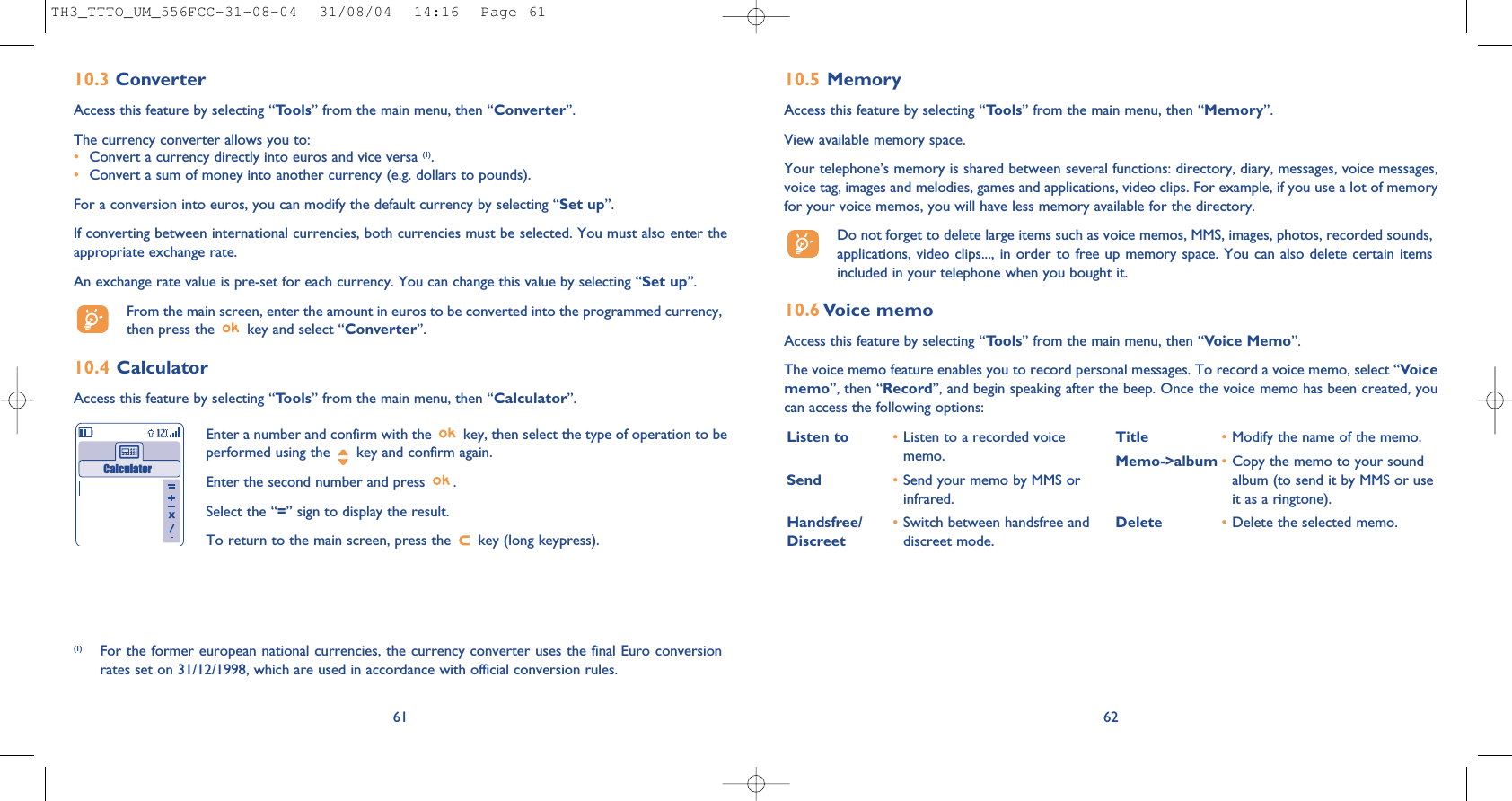 10.5 MemoryAccess this feature by selecting “Tools” from the main menu, then “Memory”.View available memory space.Your telephone’s memory is shared between several functions: directory, diary, messages, voice messages,voice tag, images and melodies, games and applications, video clips. For example, if you use a lot of memoryfor your voice memos, you will have less memory available for the directory.Do not forget to delete large items such as voice memos, MMS, images, photos, recorded sounds,applications, video clips..., in order to free up memory space. You can also delete certain itemsincluded in your telephone when you bought it. 10.6 Voice memoAccess this feature by selecting “Tools” from the main menu, then “Voice Memo”.The voice memo feature enables you to record personal messages. To record a voice memo, select “Voicememo”, then “Record”, and begin speaking after the beep. Once the voice memo has been created, youcan access the following options:62Listen to •Listen to a recorded voicememo.Send •Send your memo by MMS orinfrared.Handsfree/ •Switch between handsfree and Discreet  discreet mode.Title •Modify the name of the memo.Memo-&gt;album •Copy the memo to your soundalbum (to send it by MMS or useit as a ringtone).Delete •Delete the selected memo.6110.3 ConverterAccess this feature by selecting “Tools” from the main menu, then “Converter”.The currency converter allows you to:•Convert a currency directly into euros and vice versa (1).•Convert a sum of money into another currency (e.g. dollars to pounds).For a conversion into euros, you can modify the default currency by selecting “Set up”.If converting between international currencies, both currencies must be selected. You must also enter theappropriate exchange rate.An exchange rate value is pre-set for each currency. You can change this value by selecting “Set up”.From the main screen, enter the amount in euros to be converted into the programmed currency,then press the  key and select “Converter”.10.4 CalculatorAccess this feature by selecting “Tools” from the main menu, then “Calculator”.Enter a number and confirm with the  key, then select the type of operation to beperformed using the  key and confirm again.Enter the second number and press  .Select the “=” sign to display the result.To return to the main screen, press the  key (long keypress).Calculator(1) For the former european national currencies, the currency converter uses the final Euro conversionrates set on 31/12/1998, which are used in accordance with official conversion rules.TH3_TTTO_UM_556FCC-31-08-04  31/08/04  14:16  Page 61