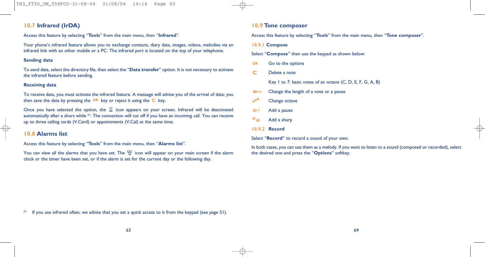 6410.9 Tone composerAccess this feature by selecting “Tools” from the main menu, then “Tone composer”.10.9.1 ComposeSelect “Compose” then use the keypad as shown below:Go to the optionsDelete a noteKey 1 to 7: basic notes of an octave (C, D, E, F, G, A, B)Change the length of a note or a pauseChange octaveAdd a pauseAdd a sharp10.9.2 RecordSelect “Record” to record a sound of your own.In both cases, you can use them as a melody. If you want to listen to a sound (composed or recorded), selectthe desired one and press the “Options” softkey.(1) If you use infrared often, we advise that you set a quick access to it from the keypad (see page 51). 6310.7 Infrared (IrDA)Access this feature by selecting “Tools” from the main menu, then “Infrared”.Your phone’s infrared feature allows you to exchange contacts, diary data, images, videos, melodies via aninfrared link with an other mobile or a PC. The infrared port is located on the top of your telephone.Sending dataTo send data, select the directory file, then select the “Data transfer” option. It is not necessary to activatethe infrared feature before sending.Receiving dataTo receive data, you must activate the infrared feature. A message will advise you of the arrival of data; youthen save the data by pressing the  key or reject it using the  key.Once you have selected the option, the  icon appears on your screen. Infrared will be deactivatedautomatically after a short while (1). The connection will cut off if you have an incoming call. You can receiveup to three calling cards (V.Card) or appointments (V.Cal) at the same time.10.8 Alarms listAccess this feature by selecting “Tools” from the main menu, then “Alarms list”.You can view all the alarms that you have set. The  icon will appear on your main screen if the alarmclock or the timer have been set, or if the alarm is set for the current day or the following day. TH3_TTTO_UM_556FCC-31-08-04  31/08/04  14:16  Page 63