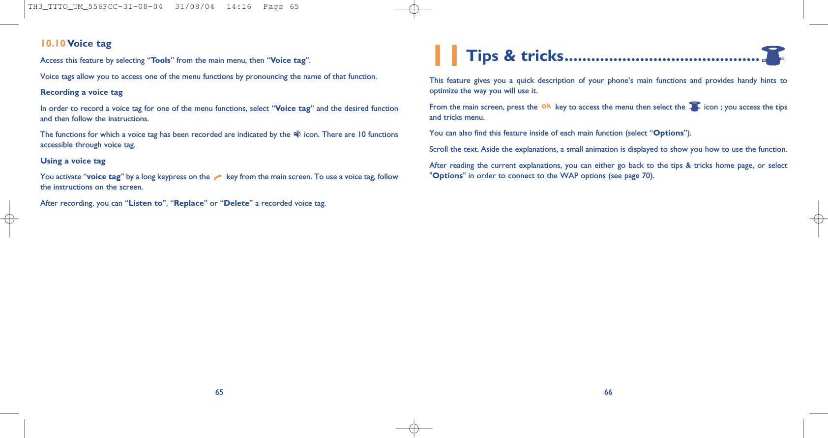 11Tips &amp; tricks............................................This feature gives you a quick description of your phone’s main functions and provides handy hints tooptimize the way you will use it.From the main screen, press the  key to access the menu then select the  icon ; you access the tipsand tricks menu.You can also find this feature inside of each main function (select “Options”).Scroll the text. Aside the explanations, a small animation is displayed to show you how to use the function.After reading the current explanations, you can either go back to the tips &amp; tricks home page, or select&quot;Options&quot; in order to connect to the WAP options (see page 70).6610.10 Voice tagAccess this feature by selecting “Tools” from the main menu, then “Voice tag”.Voice tags allow you to access one of the menu functions by pronouncing the name of that function. Recording a voice tagIn order to record a voice tag for one of the menu functions, select “Voice tag” and the desired functionand then follow the instructions. The functions for which a voice tag has been recorded are indicated by the  icon. There are 10 functionsaccessible through voice tag.Using a voice tagYou activate “voice tag” by a long keypress on the  key from the main screen. To use a voice tag, followthe instructions on the screen. After recording, you can “Listen to”, “Replace” or “Delete” a recorded voice tag.65TH3_TTTO_UM_556FCC-31-08-04  31/08/04  14:16  Page 65