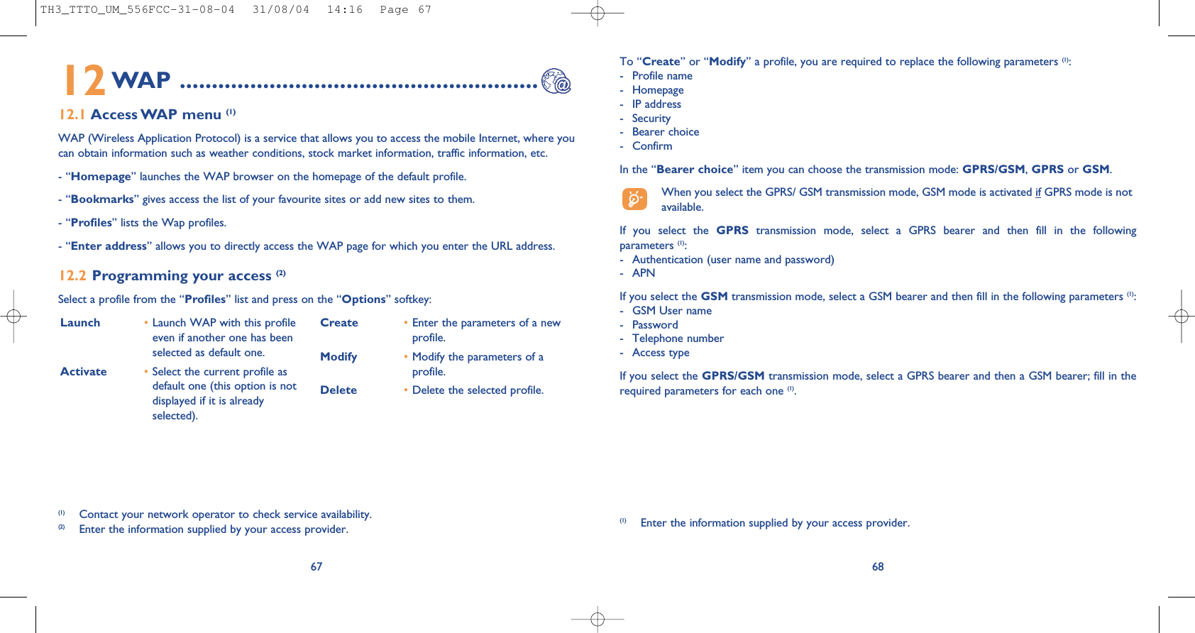 68To “Create” or “Modify” a profile, you are required to replace the following parameters (1):- Profile name- Homepage- IP address- Security- Bearer choice - ConfirmIn the “Bearer choice” item you can choose the transmission mode: GPRS/GSM, GPRS or GSM. When you select the GPRS/ GSM transmission mode, GSM mode is activated if GPRS mode is notavailable.If you select the GPRS transmission mode, select a GPRS bearer and then fill in the followingparameters (1):- Authentication (user name and password)- APN If you select the GSM transmission mode, select a GSM bearer and then fill in the following parameters (1):- GSM User name - Password - Telephone number- Access typeIf you select the GPRS/GSM transmission mode, select a GPRS bearer and then a GSM bearer; fill in therequired parameters for each one (1).(1) Enter the information supplied by your access provider.Launch  •Launch WAP with this profileeven if another one has beenselected as default one.Activate •Select the current profile asdefault one (this option is notdisplayed if it is alreadyselected).Create •Enter the parameters of a newprofile.Modify •Modify the parameters of aprofile.Delete •Delete the selected profile.6712WAP ........................................................12.1 Access WAP  menu (1)WAP (Wireless Application Protocol) is a service that allows you to access the mobile Internet, where youcan obtain information such as weather conditions, stock market information, traffic information, etc.- “Homepage” launches the WAP browser on the homepage of the default profile.- “Bookmarks” gives access the list of your favourite sites or add new sites to them.- “Profiles” lists the Wap profiles.- “Enter address” allows you to directly access the WAP page for which you enter the URL address.12.2 Programming your access (2)Select a profile from the “Profiles” list and press on the “Options” softkey:(1) Contact your network operator to check service availability.(2) Enter the information supplied by your access provider.TH3_TTTO_UM_556FCC-31-08-04  31/08/04  14:16  Page 67