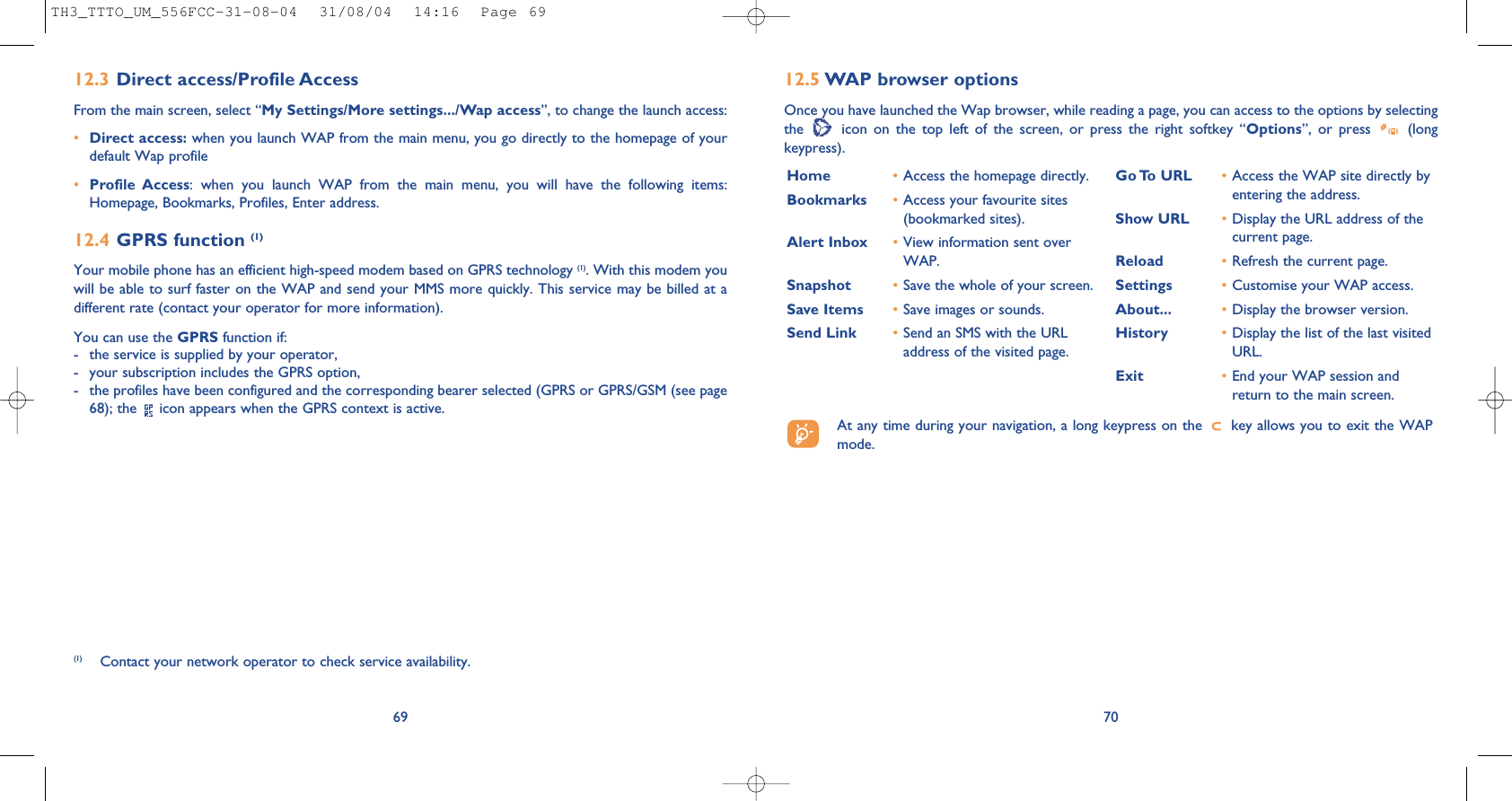 7012.5 WAP browser options Once you have launched the Wap browser, while reading a page, you can access to the options by selectingthe  icon on the top left of the screen, or press the right softkey “Options”, or press  (longkeypress).Home  •Access the homepage directly.Bookmarks •Access your favourite sites(bookmarked sites).Alert Inbox •View information sent overWAP.Snapshot •Save the whole of your screen.Save Items •Save images or sounds.Send Link •Send an SMS with the URLaddress of the visited page.Go To  URL •Access the WAP site directly byentering the address.Show URL •Display the URL address of thecurrent page.Reload •Refresh the current page.Settings •Customise your WAP access.About... •Display the browser version.History •Display the list of the last visitedURL.Exit •End your WAP session andreturn to the main screen.At any time during your navigation, a long keypress on the  key allows you to exit the WAPmode.6912.3 Direct access/Profile AccessFrom the main screen, select “My Settings/More settings.../Wap access”, to change the launch access:•Direct access: when you launch WAP from the main menu, you go directly to the homepage of yourdefault Wap profile •Profile Access: when you launch WAP from the main menu, you will have the following items:Homepage, Bookmarks, Profiles, Enter address.12.4 GPRS function (1)Your mobile phone has an efficient high-speed modem based on GPRS technology (1). With this modem youwill be able to surf faster on the WAP and send your MMS more quickly. This service may be billed at adifferent rate (contact your operator for more information).You can use the GPRS function if:- the service is supplied by your operator,- your subscription includes the GPRS option,- the profiles have been configured and the corresponding bearer selected (GPRS or GPRS/GSM (see page68); the  icon appears when the GPRS context is active.(1) Contact your network operator to check service availability.TH3_TTTO_UM_556FCC-31-08-04  31/08/04  14:16  Page 69