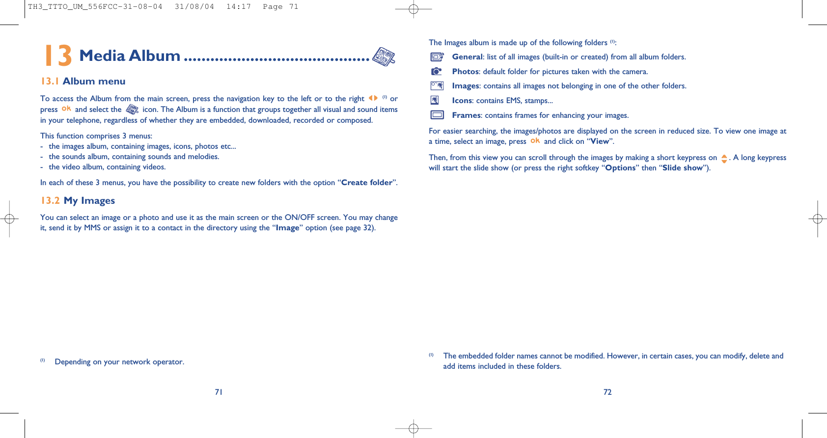 The Images album is made up of the following folders (1):General: list of all images (built-in or created) from all album folders.Photos: default folder for pictures taken with the camera.Images: contains all images not belonging in one of the other folders.Icons: contains EMS, stamps...Frames: contains frames for enhancing your images.For easier searching, the images/photos are displayed on the screen in reduced size. To view one image ata time, select an image, press  and click on “View”.Then, from this view you can scroll through the images by making a short keypress on  . A long keypresswill start the slide show (or press the right softkey “Options” then “Slide show”).72(1) The embedded folder names cannot be modified. However, in certain cases, you can modify, delete andadd items included in these folders.13 Media Album ..........................................13.1 Album menuTo access the Album from the main screen, press the navigation key to the left or to the right (1) orpress  and select the  icon. The Album is a function that groups together all visual and sound itemsin your telephone, regardless of whether they are embedded, downloaded, recorded or composed.This function comprises 3 menus:- the images album, containing images, icons, photos etc... - the sounds album, containing sounds and melodies.- the video album, containing videos.In each of these 3 menus, you have the possibility to create new folders with the option “Create folder”.13.2 My Images You can select an image or a photo and use it as the main screen or the ON/OFF screen. You may changeit, send it by MMS or assign it to a contact in the directory using the “Image” option (see page 32).71(1) Depending on your network operator.TH3_TTTO_UM_556FCC-31-08-04  31/08/04  14:17  Page 71