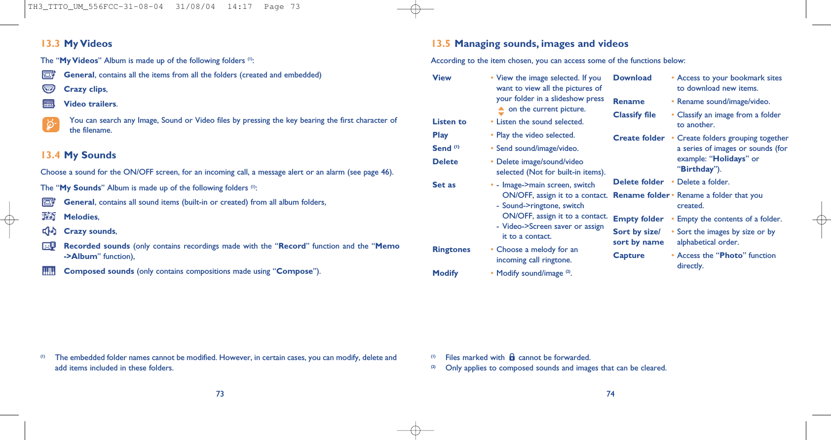 7413.5 Managing sounds, images and videosAccording to the item chosen, you can access some of the functions below:(1) Files marked with  cannot be forwarded.(2) Only applies to composed sounds and images that can be cleared.View •View the image selected. If youwant to view all the pictures ofyour folder in a slideshow presson the current picture.Listen to •Listen the sound selected.Play •Play the video selected.Send (1) •Send sound/image/video.Delete •Delete image/sound/videoselected (Not for built-in items).Set as •- Image-&gt;main screen, switchON/OFF, assign it to a contact.- Sound-&gt;ringtone, switchON/OFF, assign it to a contact.- Video-&gt;Screen saver or assignit to a contact.Ringtones •Choose a melody for anincoming call ringtone.Modify •Modify sound/image (2).Download •Access to your bookmark sitesto download new items.Rename •Rename sound/image/video.Classify file •Classify an image from a folderto another.Create folder •Create folders grouping togethera series of images or sounds (forexample: “Holidays” or“Birthday”).Delete folder  •Delete a folder.Rename folder •Rename a folder that youcreated.Empty folder •Empty the contents of a folder.Sort by size/ •Sort the images by size or by sort by name alphabetical order.Capture •Access the “Photo” functiondirectly.13.3 My VideosThe “My Videos” Album is made up of the following folders (1):General, contains all the items from all the folders (created and embedded)Crazy clips,Video trailers.You can search any Image, Sound or Video files by pressing the key bearing the first character ofthe filename.13.4 My Sounds Choose a sound for the ON/OFF screen, for an incoming call, a message alert or an alarm (see page 46).The “My Sounds” Album is made up of the following folders (1):General, contains all sound items (built-in or created) from all album folders,Melodies,Crazy sounds,Recorded sounds (only contains recordings made with the “Record” function and the “Memo-&gt;Album” function),Composed sounds (only contains compositions made using “Compose”).73(1) The embedded folder names cannot be modified. However, in certain cases, you can modify, delete andadd items included in these folders.TH3_TTTO_UM_556FCC-31-08-04  31/08/04  14:17  Page 73
