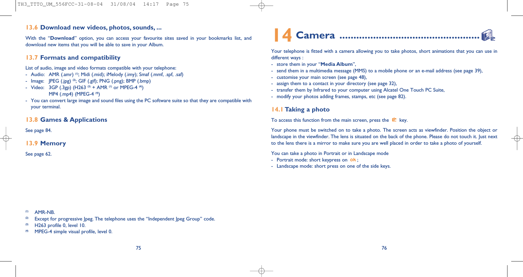 7614 Camera ..................................................Your telephone is fitted with a camera allowing you to take photos, short animations that you can use indifferent ways : - store them in your “Media Album”, - send them in a multimedia message (MMS) to a mobile phone or an e-mail address (see page 39),- customise your main screen (see page 48),- assign them to a contact in your directory (see page 32),- transfer them by Infrared to your computer using Alcatel One Touch PC Suite,- modify your photos adding frames, stamps, etc (see page 82).14.1 Taking a photoTo access this function from the main screen, press the  key. Your phone must be switched on to take a photo. The screen acts as viewfinder. Position the object orlandscape in the viewfinder. The lens is situated on the back of the phone. Please do not touch it. Just nextto the lens there is a mirror to make sure you are well placed in order to take a photo of yourself. You can take a photo in Portrait or in Landscape mode - Portrait mode: short keypress on  ;- Landscape mode: short press on one of the side keys.7513.6 Download new videos, photos, sounds, ...With the “Download” option, you can access your favourite sites saved in your bookmarks list, anddownload new items that you will be able to save in your Album.13.7 Formats and compatibilityList of audio, image and video formats compatible with your telephone: - Audio: AMR (.amr) (1); Midi (.mid); iMelody (.imy); Smaf (.mmf, .spf, .saf)- Image: JPEG (.jpg) (2); GIF (.gif); PNG (.png); BMP (.bmp)- Video: 3GP (.3gp) (H263 (3) + AMR (1) or MPEG-4 (4))MP4 (.mp4) (MPEG-4 (4))- You can convert large image and sound files using the PC software suite so that they are compatible withyour terminal.13.8 Games &amp; ApplicationsSee page 84.13.9 MemorySee page 62.(1) AMR-NB.(2) Except for progressive Jpeg. The telephone uses the “Independent Jpeg Group” code. (3) H263 profile 0, level 10.(4) MPEG-4 simple visual profile, level 0.TH3_TTTO_UM_556FCC-31-08-04  31/08/04  14:17  Page 75