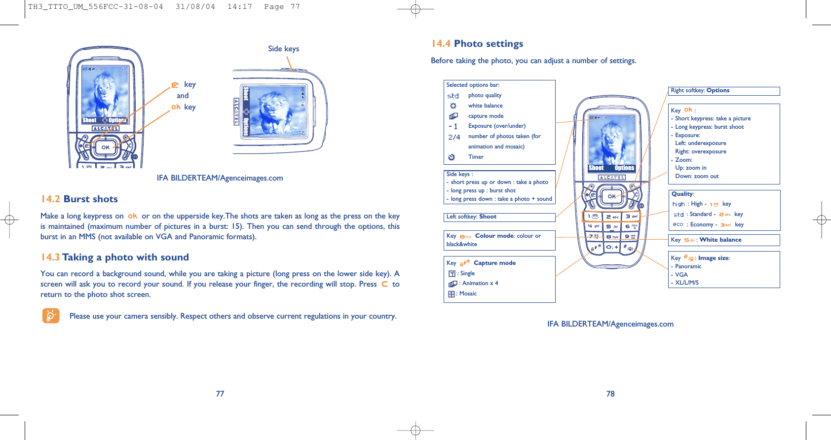 Shoot Options78IFA BILDERTEAM/Agenceimages.com14.4 Photo settingsBefore taking the photo, you can adjust a number of settings. 14.2 Burst shots Make a long keypress on  or on the upperside key.The shots are taken as long as the press on the keyis maintained (maximum number of pictures in a burst: 15). Then you can send through the options, thisburst in an MMS (not available on VGA and Panoramic formats).14.3 Taking a photo with soundYou can record a background sound, while you are taking a picture (long press on the lower side key). Ascreen will ask you to record your sound. If you release your finger, the recording will stop. Press  toreturn to the photo shot screen. Please use your camera sensibly. Respect others and observe current regulations in your country. 77Shoot OptionsSide keyskeyandkeyIFA BILDERTEAM/Agenceimages.comSelected options bar:photo qualitywhite balancecapture modeExposure (over/under)number of photos taken (foranimation and mosaic)TimerLeft softkey: ShootQuality:: High -  key: Standard -  key: Economy -  keyKey  Capture mode: Single: Animation x 4: Mosaic Key : White balanceRight softkey: OptionsKey :- Short keypress: take a picture- Long keypress: burst shoot- Exposure:Left: underexposureRight: overexposure- Zoom:Up: zoom inDown: zoom outKey : Image size:- Panoramic- VGA- XL/L/M/SKey  Colour mode: colour orblack&amp;whiteSide keys :- short press up or down : take a photo- long press up : burst shot- long press down : take a photo + soundShoot OptionsTH3_TTTO_UM_556FCC-31-08-04  31/08/04  14:17  Page 77