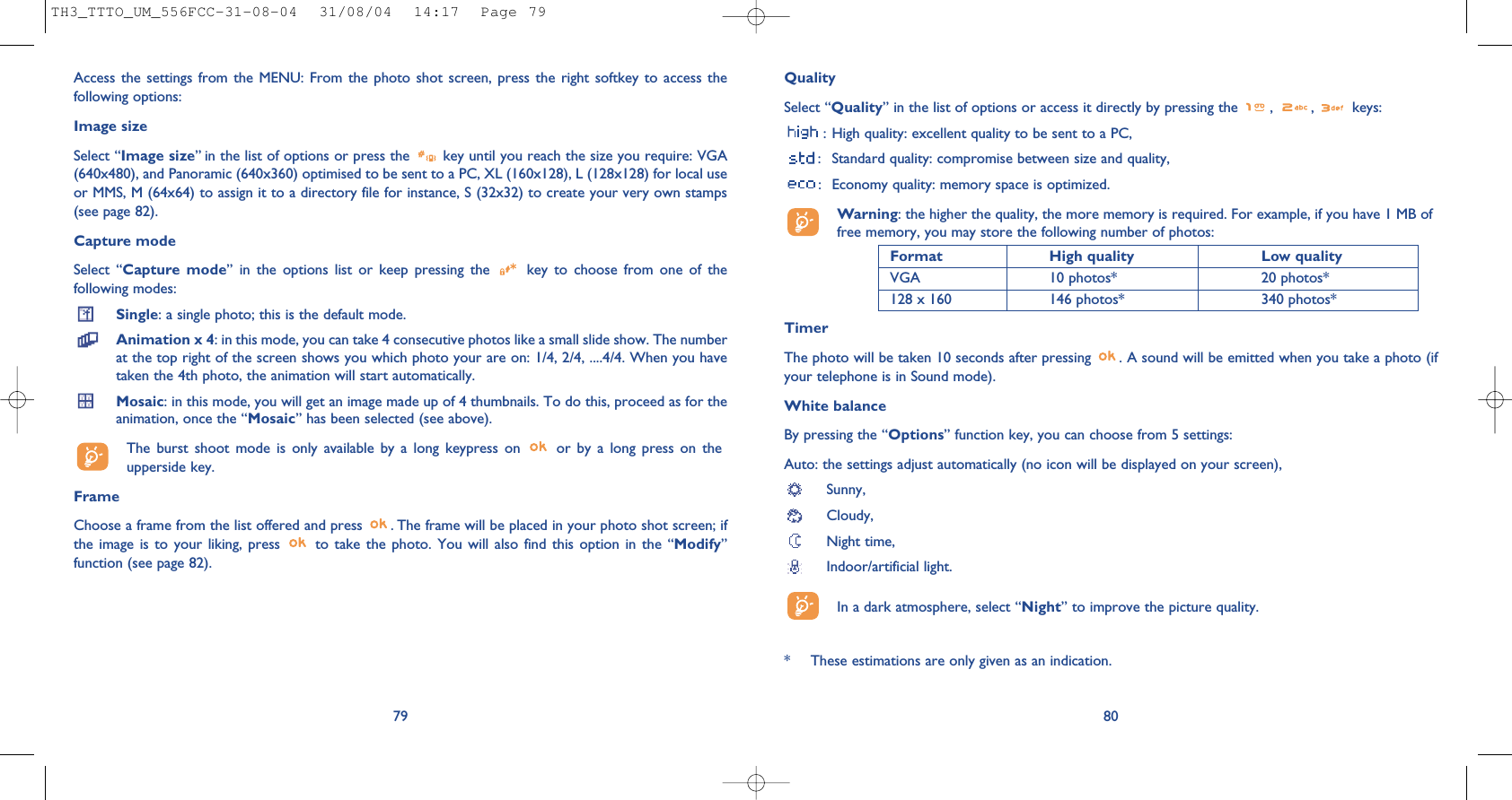 QualitySelect “Quality” in the list of options or access it directly by pressing the  ,  ,  keys:: High quality: excellent quality to be sent to a PC,: Standard quality: compromise between size and quality,: Economy quality: memory space is optimized.Warning: the higher the quality, the more memory is required. For example, if you have 1 MB offree memory, you may store the following number of photos:Format High quality  Low quality VGA 10 photos* 20 photos*128 x 160 146 photos* 340 photos*TimerThe photo will be taken 10 seconds after pressing  . A sound will be emitted when you take a photo (ifyour telephone is in Sound mode).White balanceBy pressing the “Options” function key, you can choose from 5 settings: Auto: the settings adjust automatically (no icon will be displayed on your screen),Sunny, Cloudy,Night time, Indoor/artificial light.In a dark atmosphere, select “Night” to improve the picture quality.80* These estimations are only given as an indication. 79Access the settings from the MENU: From the photo shot screen, press the right softkey to access thefollowing options:Image sizeSelect “Image size” in the list of options or press the  key until you reach the size you require: VGA(640x480), and Panoramic (640x360) optimised to be sent to a PC, XL (160x128), L (128x128) for local useor MMS, M (64x64) to assign it to a directory file for instance, S (32x32) to create your very own stamps(see page 82).Capture modeSelect “Capture mode” in the options list or keep pressing the  key to choose from one of thefollowing modes:Single: a single photo; this is the default mode.Animation x 4: in this mode, you can take 4 consecutive photos like a small slide show. The numberat the top right of the screen shows you which photo your are on: 1/4, 2/4, ....4/4. When you havetaken the 4th photo, the animation will start automatically.Mosaic: in this mode, you will get an image made up of 4 thumbnails. To do this, proceed as for theanimation, once the “Mosaic” has been selected (see above).The burst shoot mode is only available by a long keypress on  or by a long press on theupperside key.FrameChoose a frame from the list offered and press  . The frame will be placed in your photo shot screen; ifthe image is to your liking, press  to take the photo. You will also find this option in the “Modify”function (see page 82). TH3_TTTO_UM_556FCC-31-08-04  31/08/04  14:17  Page 79