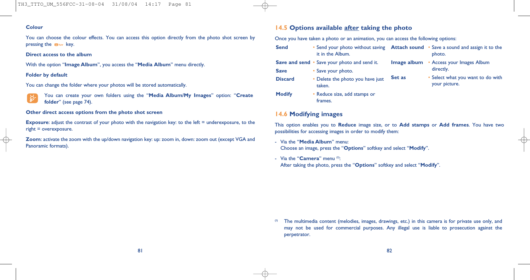 14.6 Modifying imagesThis option enables you to Reduce image size, or to Add stamps or  Add frames. You have twopossibilities for accessing images in order to modify them:- Via the “Media Album” menu:Choose an image, press the “Options” softkey and select “Modify”.- Via the “Camera” menu (1):After taking the photo, press the “Options” softkey and select “Modify”.14.5 Options available after taking the photoOnce you have taken a photo or an animation, you can access the following options: 82Send •Send your photo without savingit in the Album.Save and send  •Save your photo and send it.Save •Save your photo.Discard •Delete the photo you have justtaken.Modify •Reduce size, add stamps orframes.Attach sound •Save a sound and assign it to thephoto.Image album •Access your Images Albumdirectly.Set as •Select what you want to do withyour picture.(1) The multimedia content (melodies, images, drawings, etc.) in this camera is for private use only, andmay not be used for commercial purposes. Any illegal use is liable to prosecution against theperpetrator.ColourYou can choose the colour effects. You can access this option directly from the photo shot screen bypressing the  key. Direct access to the albumWith the option “Image Album”, you access the “Media Album” menu directly.Folder by default You can change the folder where your photos will be stored automatically.You can create your own folders using the “Media Album/My Images” option: “Createfolder” (see page 74).Other direct access options from the photo shot screenExposure: adjust the contrast of your photo with the navigation key: to the left = underexposure, to theright = overexposure.Zoom: activate the zoom with the up/down navigation key: up: zoom in, down: zoom out (except VGA andPanoramic formats).81TH3_TTTO_UM_556FCC-31-08-04  31/08/04  14:17  Page 81