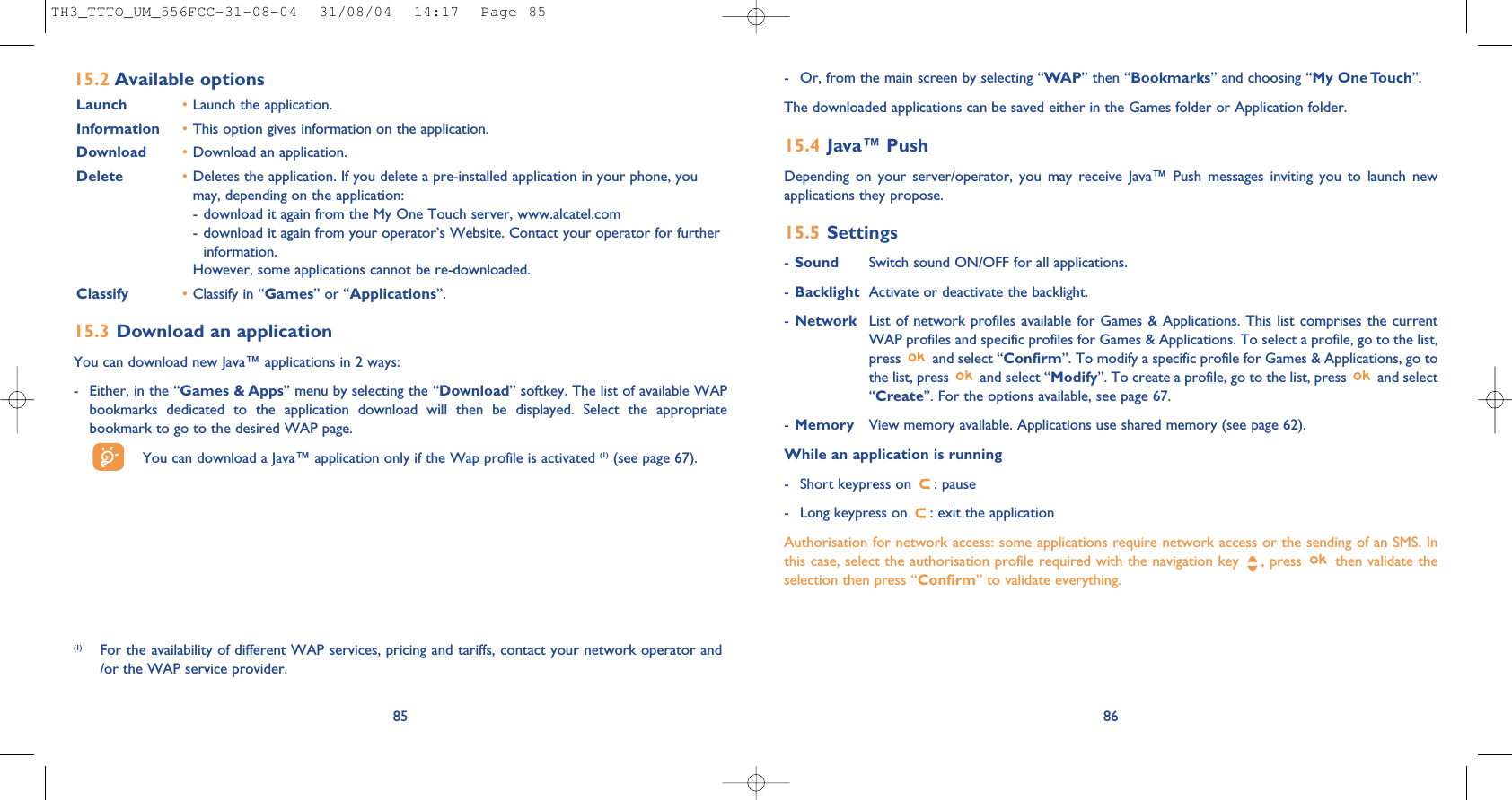 86- Or, from the main screen by selecting “WAP” then “Bookmarks” and choosing “My One Touch”.The downloaded applications can be saved either in the Games folder or Application folder. 15.4 Java™ PushDepending on your server/operator, you may receive Java™ Push messages inviting you to launch newapplications they propose.15.5 Settings-Sound Switch sound ON/OFF for all applications.-Backlight Activate or deactivate the backlight.-Network List of network profiles available for Games &amp; Applications. This list comprises the currentWAP profiles and specific profiles for Games &amp; Applications. To select a profile, go to the list,press  and select “Confirm”. To modify a specific profile for Games &amp; Applications, go tothe list, press  and select “Modify”. To create a profile, go to the list, press  and select“Create”. For the options available, see page 67.-Memory View memory available. Applications use shared memory (see page 62).While an application is running- Short keypress on  : pause- Long keypress on  : exit the applicationAuthorisation for network access: some applications require network access or the sending of an SMS. Inthis case, select the authorisation profile required with the navigation key  , press  then validate theselection then press “Confirm” to validate everything.85(1) For the availability of different WAP services, pricing and tariffs, contact your network operator and/or the WAP service provider.15.2 Available optionsLaunch •Launch the application.Information •This option gives information on the application.Download •Download an application.Delete •Deletes the application. If you delete a pre-installed application in your phone, youmay, depending on the application:- download it again from the My One Touch server, www.alcatel.com- download it again from your operator’s Website. Contact your operator for furtherinformation.However, some applications cannot be re-downloaded.Classify •Classify in “Games” or “Applications”.15.3 Download an applicationYou can download new Java™ applications in 2 ways: - Either, in the “Games &amp; Apps” menu by selecting the “Download” softkey. The list of available WAPbookmarks dedicated to the application download will then be displayed. Select the appropriatebookmark to go to the desired WAP page. You can download a Java™ application only if the Wap profile is activated (1) (see page 67).TH3_TTTO_UM_556FCC-31-08-04  31/08/04  14:17  Page 85