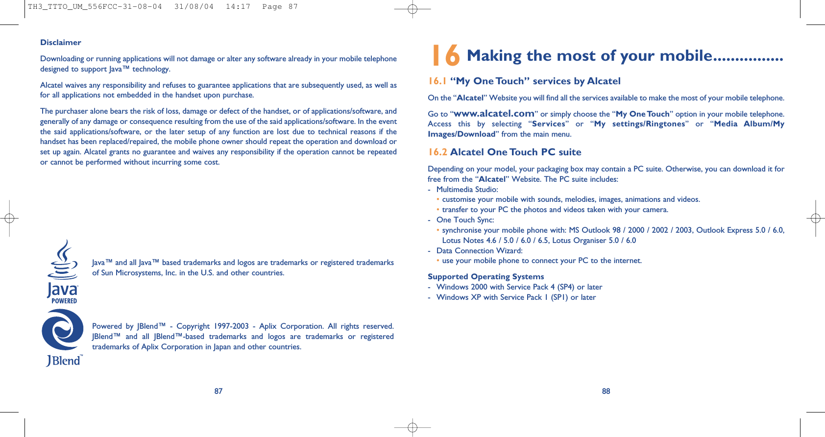 16 Making the most of your mobile................16.1 “My One Touch” services by AlcatelOn the “Alcatel” Website you will find all the services available to make the most of your mobile telephone. Go to “www.alcatel.com” or simply choose the “My One Touch” option in your mobile telephone.Access this by selecting “Services” or “My settings/Ringtones” or “Media Album/MyImages/Download” from the main menu.16.2 Alcatel One Touch PC suiteDepending on your model, your packaging box may contain a PC suite. Otherwise, you can download it forfree from the “Alcatel” Website. The PC suite includes:- Multimedia Studio: •customise your mobile with sounds, melodies, images, animations and videos.•transfer to your PC the photos and videos taken with your camera.- One Touch Sync: •synchronise your mobile phone with: MS Outlook 98 / 2000 / 2002 / 2003, Outlook Express 5.0 / 6.0,Lotus Notes 4.6 / 5.0 / 6.0 / 6.5, Lotus Organiser 5.0 / 6.0- Data Connection Wizard: •use your mobile phone to connect your PC to the internet.Supported Operating Systems- Windows 2000 with Service Pack 4 (SP4) or later- Windows XP with Service Pack 1 (SP1) or later8887DisclaimerDownloading or running applications will not damage or alter any software already in your mobile telephonedesigned to support Java™ technology.Alcatel waives any responsibility and refuses to guarantee applications that are subsequently used, as well asfor all applications not embedded in the handset upon purchase. The purchaser alone bears the risk of loss, damage or defect of the handset, or of applications/software, andgenerally of any damage or consequence resulting from the use of the said applications/software. In the eventthe said applications/software, or the later setup of any function are lost due to technical reasons if thehandset has been replaced/repaired, the mobile phone owner should repeat the operation and download orset up again. Alcatel grants no guarantee and waives any responsibility if the operation cannot be repeatedor cannot be performed without incurring some cost.Java™ and all Java™ based trademarks and logos are trademarks or registered trademarksof Sun Microsystems, Inc. in the U.S. and other countries.Powered by JBlend™ - Copyright 1997-2003 - Aplix Corporation. All rights reserved.JBlend™ and all JBlend™-based trademarks and logos are trademarks or registeredtrademarks of Aplix Corporation in Japan and other countries.TH3_TTTO_UM_556FCC-31-08-04  31/08/04  14:17  Page 87