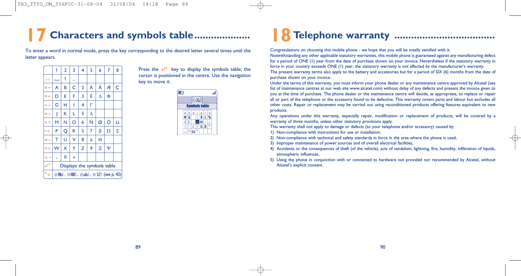 9018Telephone warranty ....................................Congratulations on choosing this mobile phone - we hope that you will be totally satisfied with it.Notwithstanding any other applicable statutory warranties, this mobile phone is guaranteed against any manufacturing defectfor a period of ONE (1) year from the date of purchase shown on your invoice. Nevertheless if the statutory warranty inforce in your country exceeds ONE (1) year, the statutory warranty is not affected by the manufacturer’s warranty.The present warranty terms also apply to the battery and accessories but for a period of SIX (6) months from the date ofpurchase shown on your invoice.Under the terms of this warranty, you must inform your phone dealer or any maintenance centre approved by Alcatel (seelist of maintenance centres at our web site www.alcatel.com) without delay of any defects and present the invoice given toyou at the time of purchase. The phone dealer or the maintenance centre will decide, as appropriate, to replace or repairall or part of the telephone or the accessory found to be defective. This warranty covers parts and labour but excludes allother costs. Repair or replacement may be carried out using reconditioned products offering features equivalent to newproducts.Any operations under this warranty, especially repair, modification or replacement of products, will be covered by awarranty of three months, unless other statutory provisions apply.This warranty shall not apply to damage or defects (to your telephone and/or accessory) caused by:1) Non-compliance with instructions for use or installation,2) Non-compliance with technical and safety standards in force in the area where the phone is used,3) Improper maintenance of power sources and of overall electrical facilities,4) Accidents or the consequences of theft (of the vehicle), acts of vandalism, lightning, fire, humidity, infiltration of liquids,atmospheric influences,5) Using the phone in conjunction with or connected to hardware not provided nor recommended by Alcatel, withoutAlcatel’s explicit consent.17 Characters and symbols table....................To enter a word in normal mode, press the key corresponding to the desired letter several times until theletter appears.89Press the  key to display the symbols table; thecursor is positioned in the centre. Use the navigationkey to move it.Displays the symbols table, , , (see p. 42)Symbols tableTH3_TTTO_UM_556FCC-31-08-04  31/08/04  14:18  Page 89