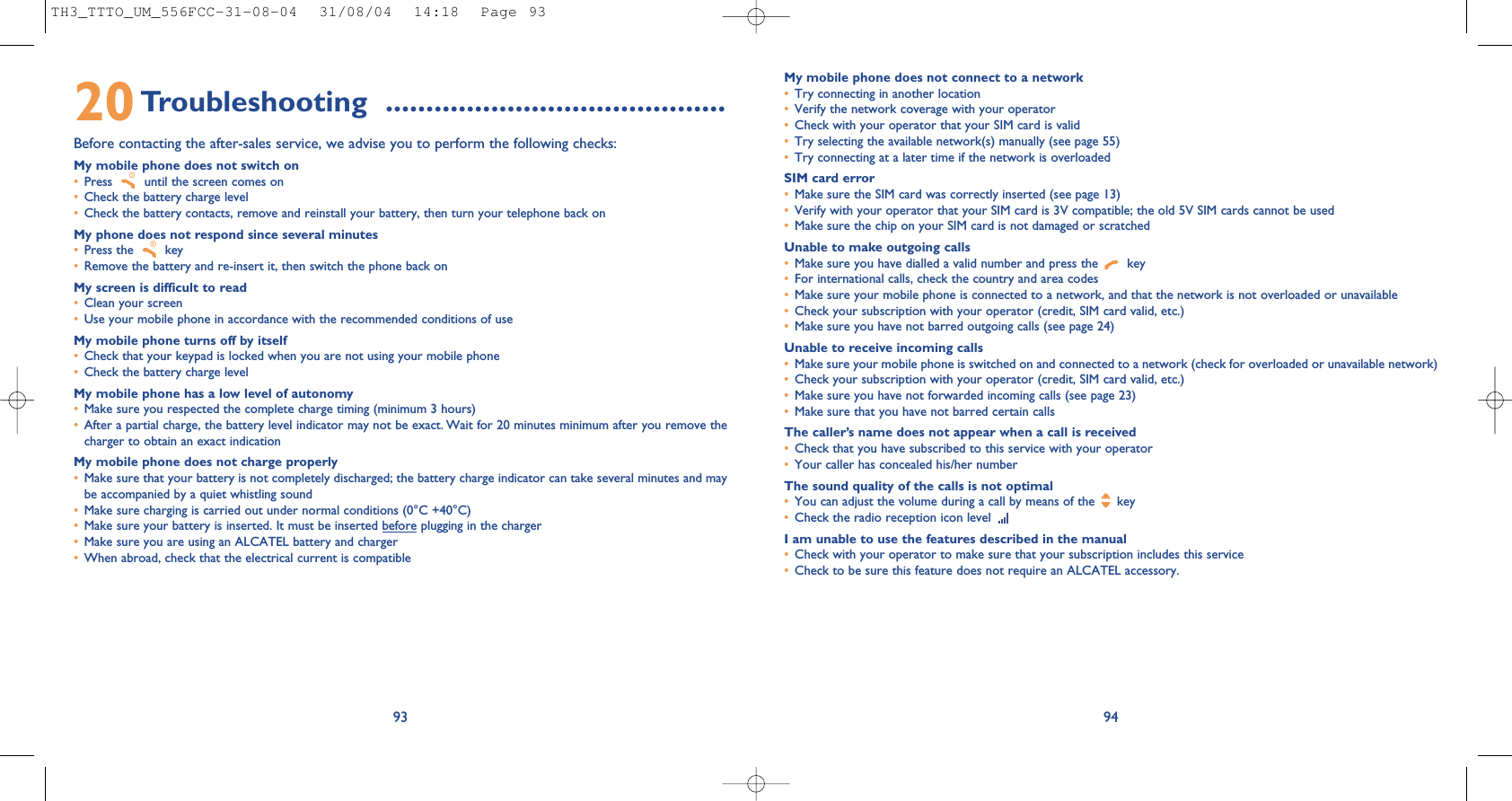 My mobile phone does not connect to a network•Try connecting in another location•Verify the network coverage with your operator•Check with your operator that your SIM card is valid•Try selecting the available network(s) manually (see page 55)•Try connecting at a later time if the network is overloadedSIM card error•Make sure the SIM card was correctly inserted (see page 13)•Verify with your operator that your SIM card is 3V compatible; the old 5V SIM cards cannot be used•Make sure the chip on your SIM card is not damaged or scratchedUnable to make outgoing calls•Make sure you have dialled a valid number and press the  key•For international calls, check the country and area codes•Make sure your mobile phone is connected to a network, and that the network is not overloaded or unavailable•Check your subscription with your operator (credit, SIM card valid, etc.)•Make sure you have not barred outgoing calls (see page 24)Unable to receive incoming calls•Make sure your mobile phone is switched on and connected to a network (check for overloaded or unavailable network)•Check your subscription with your operator (credit, SIM card valid, etc.)•Make sure you have not forwarded incoming calls (see page 23)•Make sure that you have not barred certain callsThe caller’s name does not appear when a call is received•Check that you have subscribed to this service with your operator•Your caller has concealed his/her numberThe sound quality of the calls is not optimal•You can adjust the volume during a call by means of the  key•Check the radio reception icon level I am unable to use the features described in the manual•Check with your operator to make sure that your subscription includes this service•Check to be sure this feature does not require an ALCATEL accessory.949320Troubleshooting ..........................................Before contacting the after-sales service, we advise you to perform the following checks:My mobile phone does not switch on•Press  until the screen comes on•Check the battery charge level•Check the battery contacts, remove and reinstall your battery, then turn your telephone back onMy phone does not respond since several minutes•Press the  key•Remove the battery and re-insert it, then switch the phone back on My screen is difficult to read•Clean your screen•Use your mobile phone in accordance with the recommended conditions of useMy mobile phone turns off by itself•Check that your keypad is locked when you are not using your mobile phone•Check the battery charge levelMy mobile phone has a low level of autonomy•Make sure you respected the complete charge timing (minimum 3 hours)•After a partial charge, the battery level indicator may not be exact. Wait for 20 minutes minimum after you remove thecharger to obtain an exact indicationMy mobile phone does not charge properly•Make sure that your battery is not completely discharged; the battery charge indicator can take several minutes and maybe accompanied by a quiet whistling sound•Make sure charging is carried out under normal conditions (0°C +40°C)•Make sure your battery is inserted. It must be inserted before plugging in the charger•Make sure you are using an ALCATEL battery and charger•When abroad, check that the electrical current is compatibleTH3_TTTO_UM_556FCC-31-08-04  31/08/04  14:18  Page 93