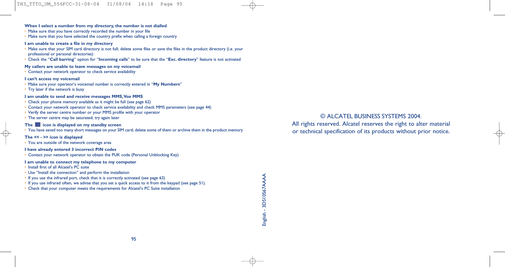 95When I select a number from my directory, the number is not dialled•Make sure that you have correctly recorded the number in your file•Make sure that you have selected the country prefix when calling a foreign countryI am unable to create a file in my directory•Make sure that your SIM card directory is not full; delete some files or save the files in the product directory (i.e. yourprofessional or personal directories)•Check the “Call barring” option for “Incoming calls” to be sure that the “Exc. directory” feature is not activatedMy callers are unable to leave messages on my voicemail•Contact your network operator to check service availabilityI can’t access my voicemail•Make sure your operator’s voicemail number is correctly entered in “My Numbers”•Try later if the network is busyI am unable to send and receive messages MMS,Vox MMS•Check your phone memory available as it might be full (see page 62)•Contact your network operator to check service availability and check MMS parameters (see page 44)•Verify the server centre number or your MMS profile with your operator•The server centre may be saturated; try again laterThe  icon is displayed on my standby screen•You have saved too many short messages on your SIM card; delete some of them or archive them in the product memoryThe &lt;&lt; - &gt;&gt; icon is displayed•You are outside of the network coverage areaI have already entered 3 incorrect PIN codes•Contact your network operator to obtain the PUK code (Personal Unblocking Key)I am unable to connect my telephone to my computer•Install first of all Alcatel’s PC suite•Use “Install the connection” and perform the installation•If you use the infrared port, check that it is correctly activated (see page 63)•If you use infrared often, we advise that you set a quick access to it from the keypad (see page 51). •Check that your computer meets the requirements for Alcatel’s PC Suite installationEnglish - 3DS10567AAAA© ALCATEL BUSINESS SYSTEMS 2004. All rights reserved. Alcatel reserves the right to alter material or technical specification of its products without prior notice. TH3_TTTO_UM_556FCC-31-08-04  31/08/04  14:18  Page 95