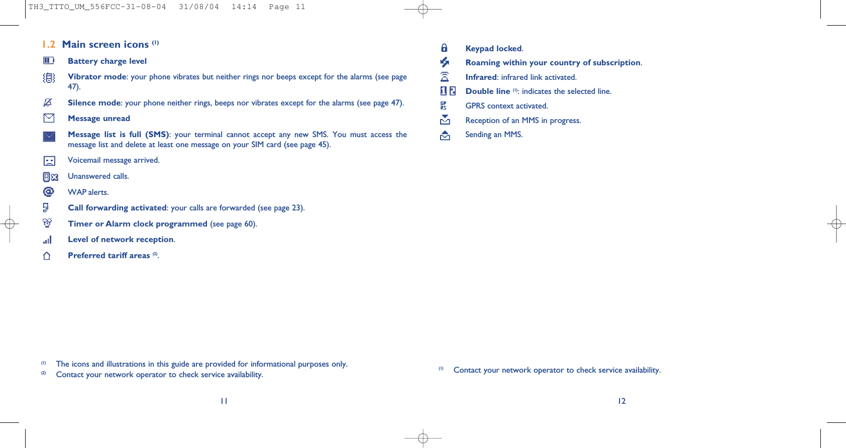 Keypad locked.Roaming within your country of subscription.Infrared: infrared link activated.Double line (1): indicates the selected line.GPRS context activated.Reception of an MMS in progress.Sending an MMS.12(1) Contact your network operator to check service availability.1.2 Main screen icons (1)Battery charge levelVibrator mode: your phone vibrates but neither rings nor beeps except for the alarms (see page47).Silence mode: your phone neither rings, beeps nor vibrates except for the alarms (see page 47).Message unreadMessage list is full (SMS): your terminal cannot accept any new SMS. You must access themessage list and delete at least one message on your SIM card (see page 45).Voicemail message arrived.Unanswered calls.WAP alerts.Call forwarding activated: your calls are forwarded (see page 23).Timer or Alarm clock programmed (see page 60).Level of network reception.Preferred tariff areas (2).11(1) The icons and illustrations in this guide are provided for informational purposes only.(2) Contact your network operator to check service availability.TH3_TTTO_UM_556FCC-31-08-04  31/08/04  14:14  Page 11