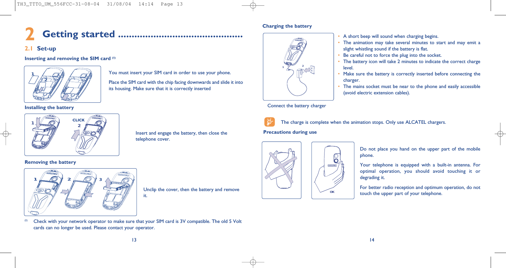 21142Getting started ..............................................2.1 Set-upInserting and removing the SIM card (1)(1) Check with your network operator to make sure that your SIM card is 3V compatible. The old 5 Voltcards can no longer be used. Please contact your operator.Unclip the cover, then the battery and removeit.Installing the batteryRemoving the battery CLICKYou must insert your SIM card in order to use your phone.Place the SIM card with the chip facing downwards and slide it intoits housing. Make sure that it is correctly inserted12Insert and engage the battery, then close thetelephone cover. 13Charging the batteryThe charge is complete when the animation stops. Only use ALCATEL chargers.Precautions during use•A short beep will sound when charging begins.•The animation may take several minutes to start and may emit aslight whistling sound if the battery is flat. •Be careful not to force the plug into the socket.•The battery icon will take 2 minutes to indicate the correct chargelevel.•Make sure the battery is correctly inserted before connecting thecharger.•The mains socket must be near to the phone and easily accessible(avoid electric extension cables).OKDo not place you hand on the upper part of the mobilephone.Your telephone is equipped with a built-in antenna. Foroptimal operation, you should avoid touching it ordegrading it.For better radio reception and optimum operation, do nottouch the upper part of your telephone. 32112Connect the battery chargerTH3_TTTO_UM_556FCC-31-08-04  31/08/04  14:14  Page 13