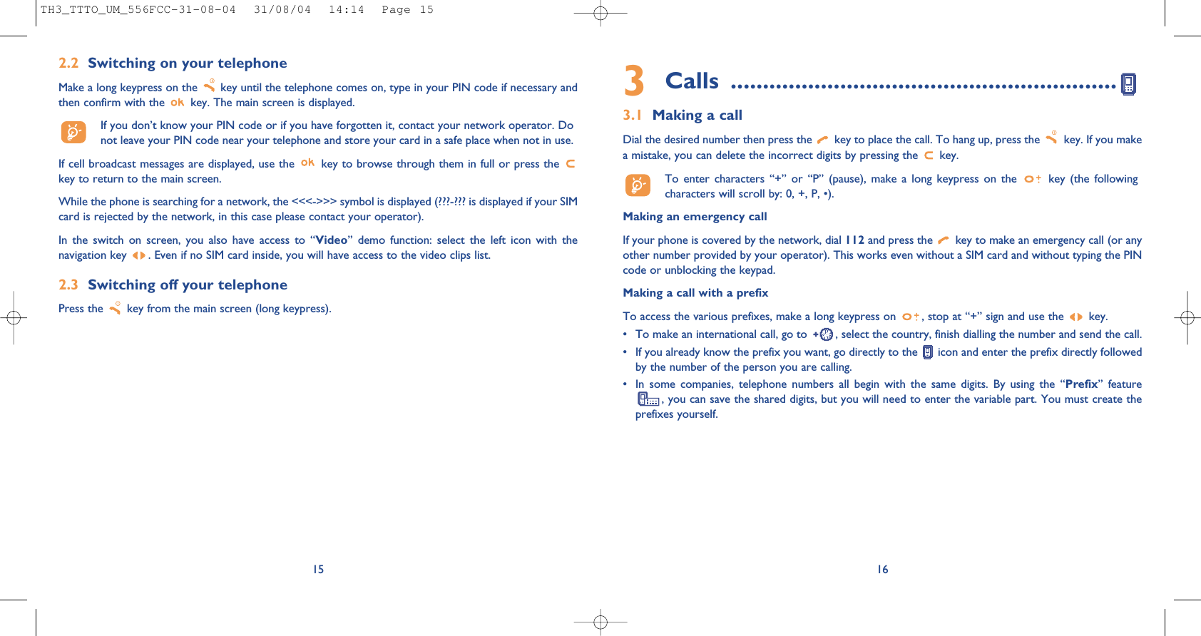 3Calls ............................................................3.1 Making a callDial the desired number then press the  key to place the call. To hang up, press the  key. If you makea mistake, you can delete the incorrect digits by pressing the  key.To enter characters “+” or “P” (pause), make a long keypress on the  key (the followingcharacters will scroll by: 0, +, P, •).Making an emergency callIf your phone is covered by the network, dial 112 and press the  key to make an emergency call (or anyother number provided by your operator). This works even without a SIM card and without typing the PINcode or unblocking the keypad. Making a call with a prefixTo access the various prefixes, make a long keypress on  , stop at “+” sign and use the  key.• To make an international call, go to  , select the country, finish dialling the number and send the call.• If you already know the prefix you want, go directly to the  icon and enter the prefix directly followedby the number of the person you are calling.• In some companies, telephone numbers all begin with the same digits. By using the “Prefix” feature, you can save the shared digits, but you will need to enter the variable part. You must create theprefixes yourself.16152.2 Switching on your telephoneMake a long keypress on the  key until the telephone comes on, type in your PIN code if necessary andthen confirm with the  key. The main screen is displayed.If you don’t know your PIN code or if you have forgotten it, contact your network operator. Donot leave your PIN code near your telephone and store your card in a safe place when not in use.If cell broadcast messages are displayed, use the  key to browse through them in full or press the key to return to the main screen.While the phone is searching for a network, the &lt;&lt;&lt;-&gt;&gt;&gt; symbol is displayed (???-??? is displayed if your SIMcard is rejected by the network, in this case please contact your operator).In the switch on screen, you also have access to “Video” demo function: select the left icon with thenavigation key  . Even if no SIM card inside, you will have access to the video clips list.2.3 Switching off your telephone Press the  key from the main screen (long keypress).TH3_TTTO_UM_556FCC-31-08-04  31/08/04  14:14  Page 15