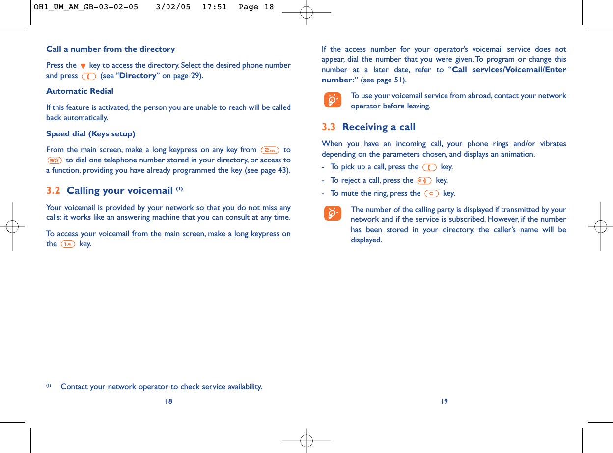 If the access number for your operator’s voicemail service does notappear, dial the number that you were given. To program or change thisnumber at a later date, refer to “Call services/Voicemail/Enternumber:” (see page 51).To   use your voicemail service from abroad, contact your networkoperator before leaving.3.3 Receiving a callWhen you have an incoming call, your phone rings and/or vibratesdepending on the parameters chosen, and displays an animation.-To pick up a call, press the  key.-To reject a call, press the  key.-To mute the ring, press the  key.The number of the calling party is displayed if transmitted by yournetwork and if the service is subscribed. However, if the numberhas been stored in your directory, the caller’s name will bedisplayed.19Call a number from the directory Press the  key to access the directory. Select the desired phone numberand press  (see “Directory”on page 29).Automatic RedialIf this feature is activated, the person you are unable to reach will be calledback automatically.Speed dial (Keys setup)From the main screen, make a long keypress on any key from  toto dial one telephone number stored in your directory, or access toa function, providing you have already programmed the key (see page 43).3.2 Calling your voicemail (1)Your voicemail is provided by your network so that you do not miss anycalls: it works like an answering machine that you can consult at any time.To   access your voicemail from the main screen, make a long keypress onthe key.18(1) Contact your network operator to check service availability.OH1_UM_AM_GB-03-02-05   3/02/05  17:51  Page 18