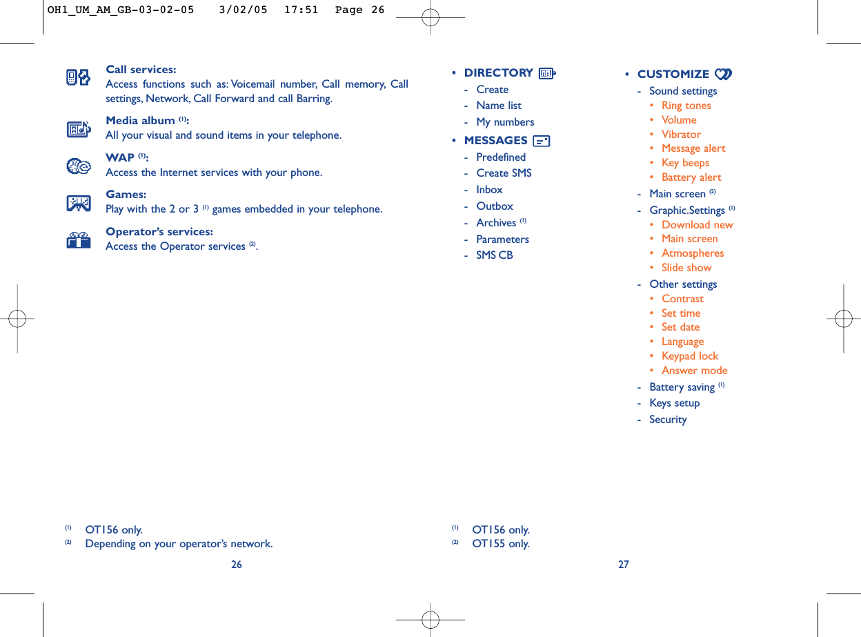 27•DIRECTORY -Create-Name list-My numbers•MESSAGES -Predefined -Create SMS-Inbox-Outbox-Archives (1)-Parameters-SMS CB•CUSTOMIZE -Sound settings•Ring tones•Volume•Vibrator•Message alert•Key beeps•Battery alert-Main screen (2)-Graphic.Settings (1)•Download new •Main screen•Atmospheres•Slide show -Other settings•Contrast•Set time•Set date•Language•Keypad lock•Answer mode-Battery saving (1)-Keys setup -Security(1) OT156 only.(2) OT155 only.Call services:Access functions such as: Voicemail number, Call memory, Callsettings, Network, Call Forward and call Barring.Media album (1):All your visual and sound items in your telephone.WAP (1):Access the Internet services with your phone.Games:Play with the 2 or 3 (1) games embedded in your telephone.Operator’s services:Access the Operator services (2).26(1) OT156 only.(2) Depending on your operator’s network.OH1_UM_AM_GB-03-02-05   3/02/05  17:51  Page 26