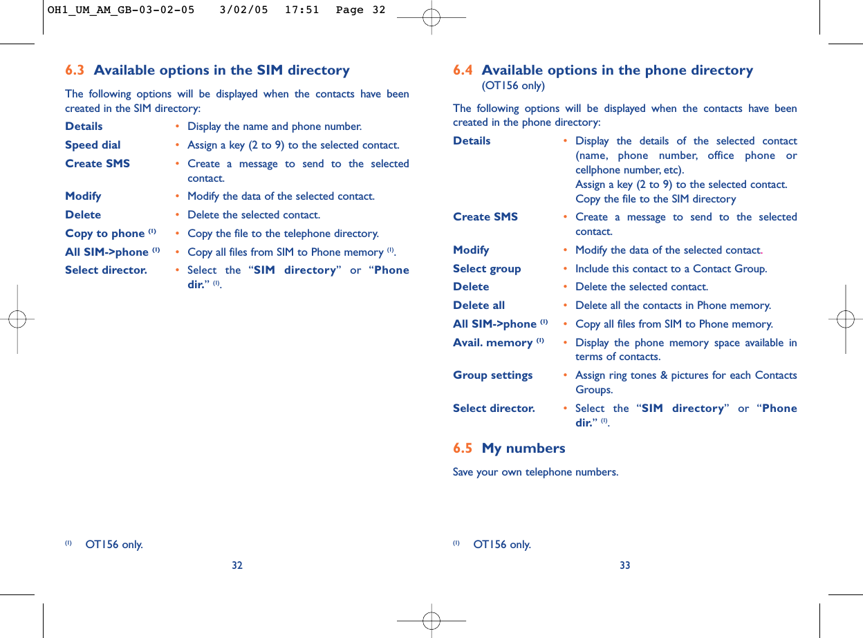 6.4 Available options in the phone directory (OT156 only)The following options will be displayed when the contacts have beencreated in the phone directory:Details •Display the details of the selected contact(name, phone number, office phone orcellphone number, etc).Assign a key (2 to 9) to the selected contact.Copy the file to the SIM directoryCreate SMS  •Create a message to send to the selectedcontact.Modify  •Modify the data of the selected contact.Select group •Include this contact to a Contact Group.Delete •Delete the selected contact.Delete all •Delete all the contacts in Phone memory.All SIM-&gt;phone (1) •Copy all files from SIM to Phone memory.Avail. memory (1) •Display the phone memory space available interms of contacts.Group settings •Assign ring tones &amp; pictures for each ContactsGroups.Select director. •Select the “SIM directory” or “Phonedir.”(1).6.5 My numbersSave your own telephone numbers.336.3 Available options in the SIM directory The following options will be displayed when the contacts have beencreated in the SIM directory:Details •Display the name and phone number.Speed dial •Assign a key (2 to 9) to the selected contact.Create SMS •Create a message to send to the selectedcontact.Modify •Modify the data of the selected contact.Delete •Delete the selected contact.Copy to phone (1) •Copy the file to the telephone directory.All SIM-&gt;phone (1) •Copy all files from SIM to Phone memory (1).Select director. •Select the “SIM directory” or “Phonedir.”(1).32(1) OT156 only. (1) OT156 only.OH1_UM_AM_GB-03-02-05   3/02/05  17:51  Page 32
