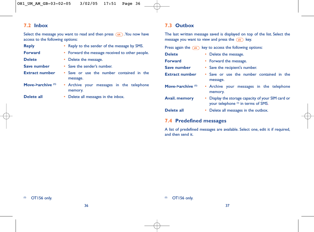 7.3 OutboxThe last written message saved is displayed on top of the list. Select themessage you want to view and press the  key.Press again the key to access the following options:Delete •Delete the message.Forward •Forward the message.Save number •Save the recipient&apos;s number.Extract number •Save or use the number contained in themessage.Move-&gt;archive (1) •Archive your messages in the telephonememory.Avail. memory •Display the storage capacity of your SIM card oryour telephone (1) in terms of SMS.Delete all •Delete all messages in the outbox.7.4 Predefined messagesA list of predefined messages are available. Select one, edit it if required,and then send it.377.2 InboxSelect the message you want to read and then press  .You now haveaccess to the following options:Reply •Reply to the sender of the message by SMS.Forward •Forward the message received to other people.Delete •Delete the message.Save number •Save the sender’s number.Extract number •Save or use the number contained in themessage.Move-&gt;archive (1) •Archive your messages in the telephonememory.Delete all •Delete all messages in the inbox.36(1) OT156 only. (1) OT156 only.OH1_UM_AM_GB-03-02-05   3/02/05  17:51  Page 36