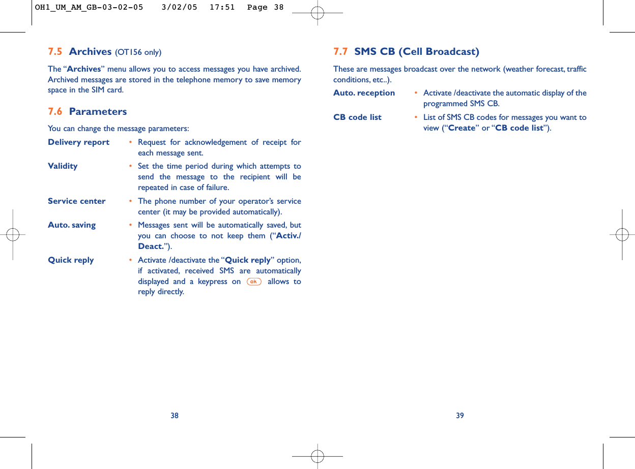 397.7 SMS CB (Cell Broadcast)These are messages broadcast over the network (weather forecast, trafficconditions, etc..).Auto. reception •Activate /deactivate the automatic display of theprogrammed SMS CB.CB code list •List of SMS CB codes for messages you want toview (“Create” or “CB code list”).7.5 Archives (OT156 only)The “Archives” menu allows you to access messages you have archived.Archived messages are stored in the telephone memory to save memoryspace in the SIM card.7.6 ParametersYou can change the message parameters:Delivery report •Request for acknowledgement of receipt foreach message sent.Validity •Set the time period during which attempts tosend the message to the recipient will berepeated in case of failure.Service center •The phone number of your operator’s servicecenter (it may be provided automatically).Auto. saving •Messages sent will be automatically saved, butyou can choose to not keep them (“Activ./Deact.”).Quick reply •Activate /deactivate the “Quick reply” option,if activated, received SMS are automaticallydisplayed and a keypress on  allows toreply directly.38OH1_UM_AM_GB-03-02-05   3/02/05  17:51  Page 38