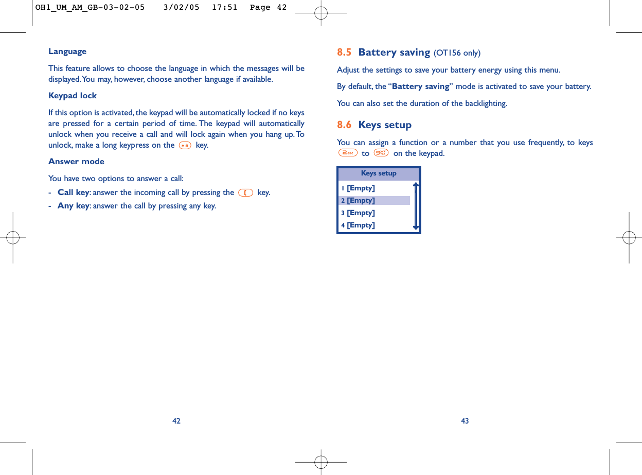 8.5 Battery saving (OT156 only)Adjust the settings to save your battery energy using this menu.By default, the “Battery saving” mode is activated to save your battery.You can also set the duration of the backlighting.8.6 Keys setupYou can assign a function or a number that you use frequently, to keysto  on the keypad.43LanguageThis feature allows to choose the language in which the messages will bedisplayed.You may, however, choose another language if available.Keypad lockIf this option is activated, the keypad will be automatically locked if no keysare pressed for a certain period of time. The keypad will automaticallyunlock when you receive a call and will lock again when you hang up. Tounlock, make a long keypress on the  key.Answer modeYou have two options to answer a call:-Call key:answer the incoming call by pressing the  key.-Any key:answer the call by pressing any key.42Keys  setup1[Empty]2[Empty]3[Empty]4[Empty]OH1_UM_AM_GB-03-02-05   3/02/05  17:51  Page 42