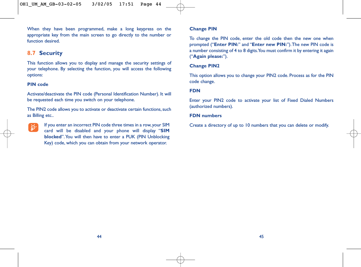 Change PINTo   change the PIN code, enter the old code then the new one whenprompted (“Enter PIN:” and “Enter new PIN:”).The new PIN code isa number consisting of 4 to 8 digits.You must confirm it by entering it again(“Again please:”).Change PIN2This option allows you to change your PIN2 code. Process as for the PINcode change.FDNEnter your PIN2 code to activate your list of Fixed Dialed Numbers(authorized numbers).FDN numbersCreate a directory of up to 10 numbers that you can delete or modify.4544When they have been programmed, make a long keypress on theappropriate key from the main screen to go directly to the number orfunction desired.8.7 SecurityThis function allows you to display and manage the security settings ofyour telephone. By selecting the function, you will access the followingoptions:PIN code  Activate/deactivate the PIN code (Personal Identification Number). It willbe requested each time you switch on your telephone.The PIN2 code allows you to activate or deactivate certain functions, suchas Billing etc..If you enter an incorrect PIN code three times in a row, your SIMcard will be disabled and your phone will display “SIMblocked”. You will then have to enter a PUK (PIN UnblockingKey) code, which you can obtain from your network operator.OH1_UM_AM_GB-03-02-05   3/02/05  17:51  Page 44