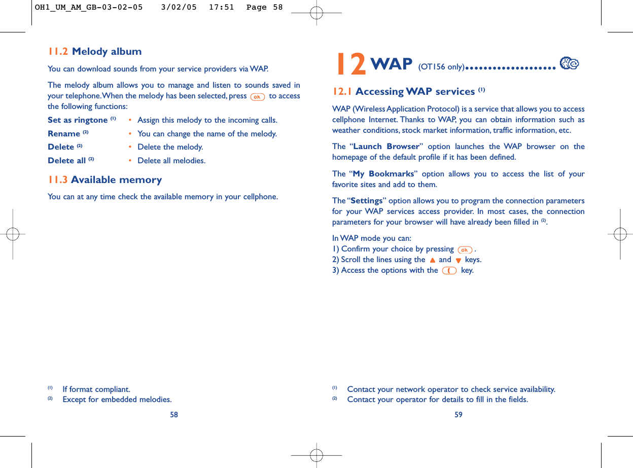 5912WAP (OT156 only)....................12.1 Accessing WAP  services  (1)WAP (Wireless Application Protocol) is a service that allows you to accesscellphone Internet. Thanks to WAP, you can obtain information such asweather conditions, stock market information, traffic information, etc.The “Launch Browser” option launches the WAP browser on thehomepage of the default profile if it has been defined.The “My Bookmarks” option allows you to access the list of yourfavorite sites and add to them.The “Settings” option allows you to program the connection parametersfor your WAP services access provider. In most cases, the connectionparameters for your browser will have already been filled in (2).In WAP mode you can:1) Confirm your choice by pressing  .2) Scroll the lines using the  and  keys.3) Access the options with the  key.(1) Contact your network operator to check service availability.(2) Contact your operator for details to fill in the fields.5811.2 Melody albumYou can download sounds from your service providers via WAP.The melody album allows you to manage and listen to sounds saved inyour telephone.When the melody has been selected, press  to accessthe following functions:Set as ringtone (1) •Assign this melody to the incoming calls.Rename (2) •You can change the name of the melody.Delete (2) •Delete the melody.Delete all (2) •Delete all melodies.11.3 Available memory You can at any time check the available memory in your cellphone.(1) If format compliant.(2) Except for embedded melodies.OH1_UM_AM_GB-03-02-05   3/02/05  17:51  Page 58