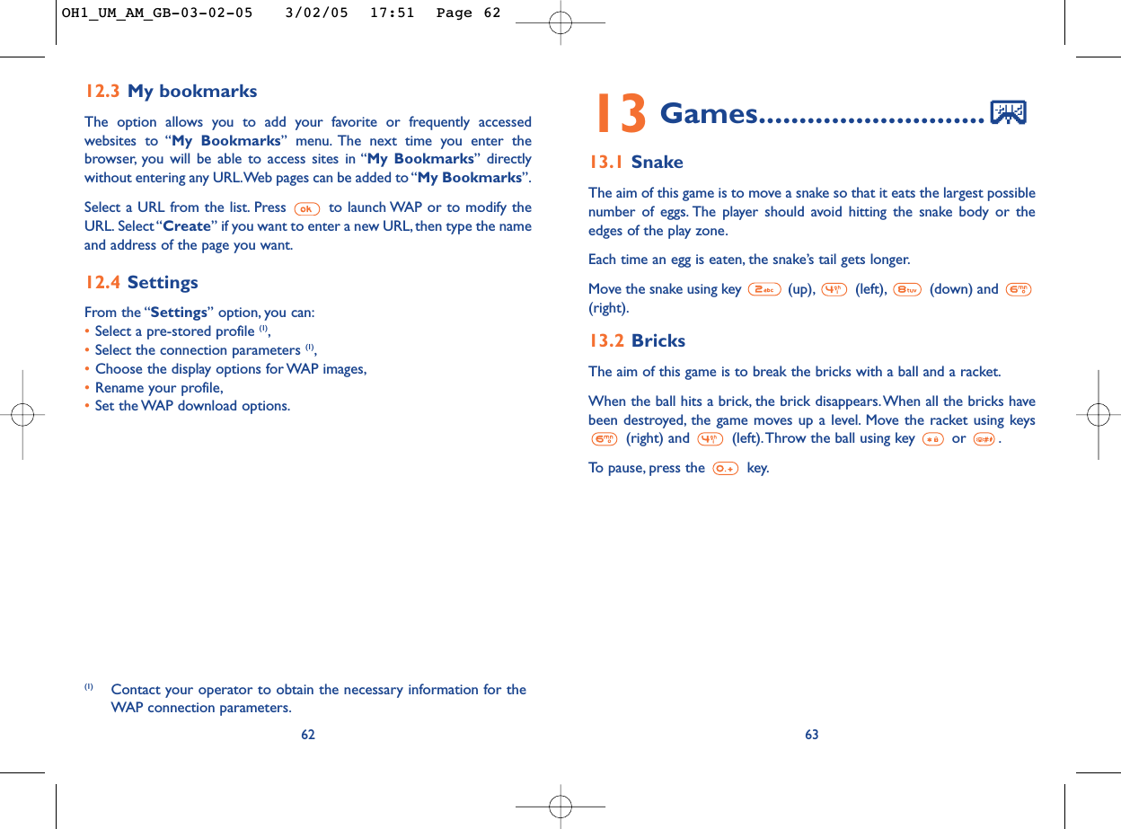 6313 Games............................13.1 SnakeThe aim of this game is to move a snake so that it eats the largest possiblenumber of eggs. The player should avoid hitting the snake body or theedges of the play zone.Each time an egg is eaten, the snake’s tail gets longer.Move the snake using key  (up), (left), (down) and (right).13.2 BricksThe aim of this game is to break the bricks with a ball and a racket.When the ball hits a brick, the brick disappears.When all the bricks havebeen destroyed, the game moves up a level. Move the racket using keys(right) and  (left).Throw the ball using key  or  .To   pause, press the  key.12.3 My bookmarksThe option allows you to add your favorite or frequently accessedwebsites to “My Bookmarks” menu. The next time you enter thebrowser, you will be able to access sites in “My Bookmarks” directlywithout entering any URL.Web pages can be added to “My Bookmarks”.Select a URL from the list. Press  to launch WAP or to modify theURL. Select “Create” if you want to enter a new URL, then type the nameand address of the page you want.12.4 SettingsFrom the “Settings” option, you can:•Select a pre-stored profile (1),•Select the connection parameters (1),•Choose the display options for WAP images,•Rename your profile,•Set the WAP download options.62(1) Contact your operator to obtain the necessary information for theWAP connection parameters.OH1_UM_AM_GB-03-02-05   3/02/05  17:51  Page 62