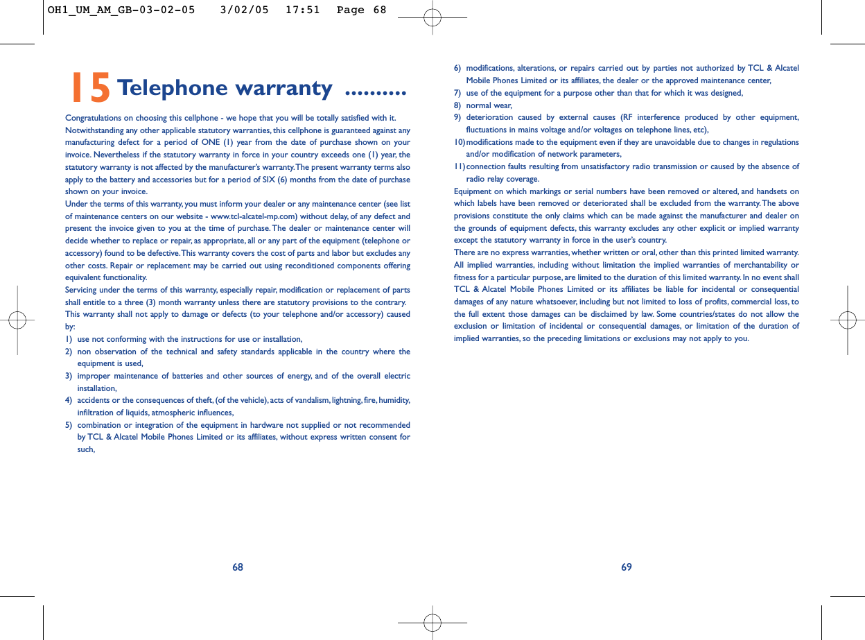 6) modifications, alterations, or repairs carried out by parties not authorized by TCL &amp; AlcatelMobile Phones Limited or its affiliates, the dealer or the approved maintenance center,7) use of the equipment for a purpose other than that for which it was designed,8) normal wear,9) deterioration caused by external causes (RF interference produced by other equipment,fluctuations in mains voltage and/or voltages on telephone lines, etc),10)modifications made to the equipment even if they are unavoidable due to changes in regulationsand/or modification of network parameters,11)connection faults resulting from unsatisfactory radio transmission or caused by the absence ofradio relay coverage.Equipment on which markings or serial numbers have been removed or altered, and handsets onwhich labels have been removed or deteriorated shall be excluded from the warranty. The aboveprovisions constitute the only claims which can be made against the manufacturer and dealer onthe grounds of equipment defects, this warranty excludes any other explicit or implied warrantyexcept the statutory warranty in force in the user’s country.There are no express warranties, whether written or oral, other than this printed limited warranty.All implied warranties, including without limitation the implied warranties of merchantability orfitness for a particular purpose, are limited to the duration of this limited warranty. In no event shallTCL &amp; Alcatel Mobile Phones Limited or its affiliates be liable for incidental or consequentialdamages of any nature whatsoever, including but not limited to loss of profits, commercial loss, tothe full extent those damages can be disclaimed by law. Some countries/states do not allow theexclusion or limitation of incidental or consequential damages, or limitation of the duration ofimplied warranties, so the preceding limitations or exclusions may not apply to you.696815Telephone warranty ..........Congratulations on choosing this cellphone - we hope that you will be totally satisfied with it.Notwithstanding any other applicable statutory warranties, this cellphone is guaranteed against anymanufacturing defect for a period of ONE (1) year from the date of purchase shown on yourinvoice. Nevertheless if the statutory warranty in force in your country exceeds one (1) year, thestatutory warranty is not affected by the manufacturer’s warranty.The present warranty terms alsoapply to the battery and accessories but for a period of SIX (6) months from the date of purchaseshown on your invoice.Under the terms of this warranty, you must inform your dealer or any maintenance center (see listof maintenance centers on our website - www.tcl-alcatel-mp.com) without delay, of any defect andpresent the invoice given to you at the time of purchase. The dealer or maintenance center willdecide whether to replace or repair, as appropriate, all or any part of the equipment (telephone oraccessory) found to be defective.This warranty covers the cost of parts and labor but excludes anyother costs. Repair or replacement may be carried out using reconditioned components offeringequivalent functionality.Servicing under the terms of this warranty, especially repair, modification or replacement of partsshall entitle to a three (3) month warranty unless there are statutory provisions to the contrary.This warranty shall not apply to damage or defects (to your telephone and/or accessory) causedby:1) use not conforming with the instructions for use or installation,2) non observation of the technical and safety standards applicable in the country where theequipment is used,3) improper maintenance of batteries and other sources of energy, and of the overall electricinstallation,4) accidents or the consequences of theft,(of the vehicle), acts of vandalism, lightning, fire, humidity,infiltration of liquids, atmospheric influences,5) combination or integration of the equipment in hardware not supplied or not recommendedby TCL &amp; Alcatel Mobile Phones Limited or its affiliates, without express written consent forsuch,OH1_UM_AM_GB-03-02-05   3/02/05  17:51  Page 68