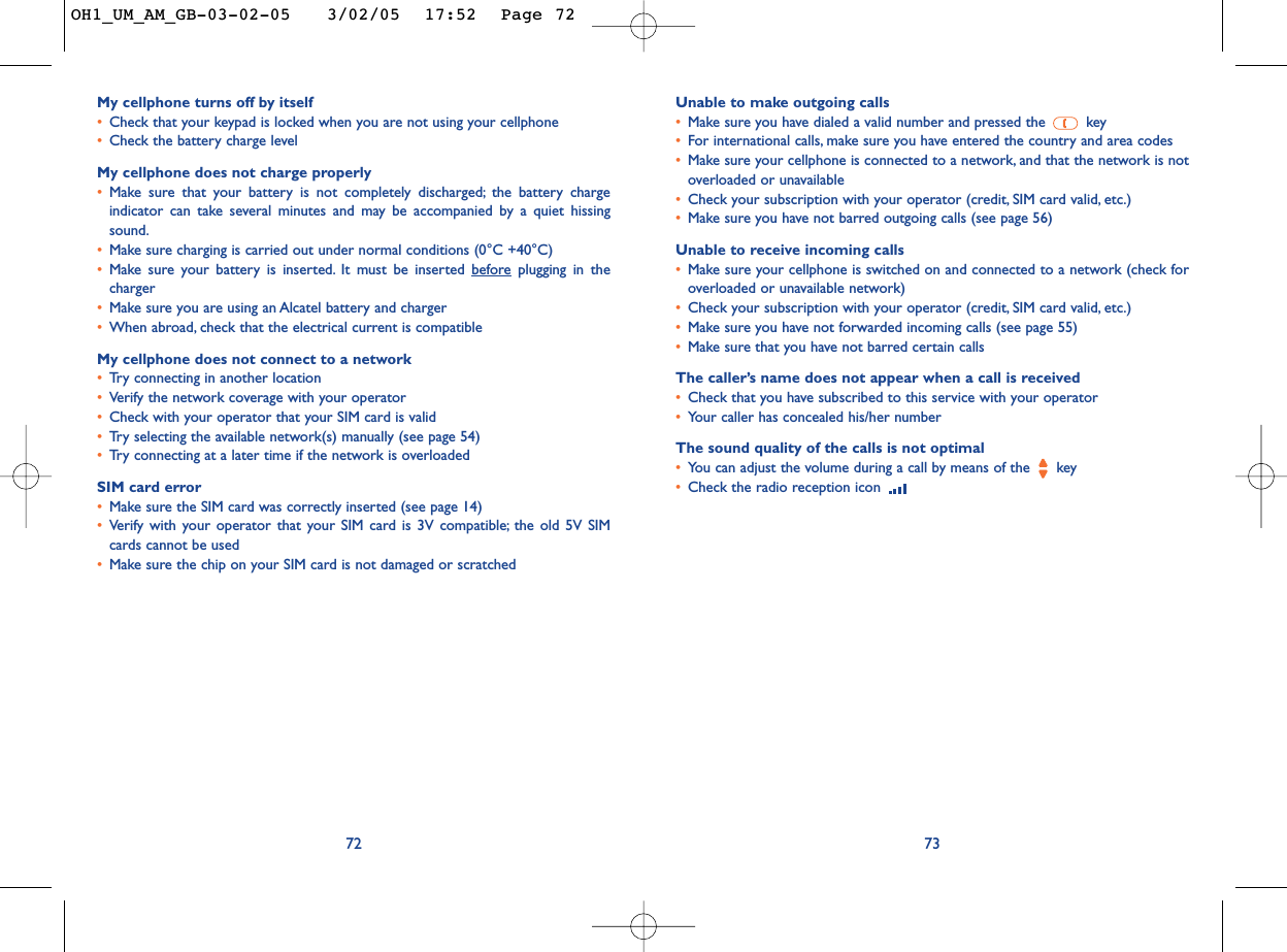 Unable to make outgoing calls•Make sure you have dialed a valid number and pressed the  key•For international calls, make sure you have entered the country and area codes•Make sure your cellphone is connected to a network, and that the network is notoverloaded or unavailable•Check your subscription with your operator (credit, SIM card valid, etc.)•Make sure you have not barred outgoing calls (see page 56)Unable to receive incoming calls•Make sure your cellphone is switched on and connected to a network (check foroverloaded or unavailable network)•Check your subscription with your operator (credit, SIM card valid, etc.)•Make sure you have not forwarded incoming calls (see page 55)•Make sure that you have not barred certain callsThe caller’s name does not appear when a call is received•Check that you have subscribed to this service with your operator•Your caller has concealed his/her numberThe sound quality of the calls is not optimal•You can adjust the volume during a call by means of the  key•Check the radio reception icon 73My cellphone turns off by itself•Check that your keypad is locked when you are not using your cellphone•Check the battery charge levelMy cellphone does not charge properly•Make sure that your battery is not completely discharged; the battery chargeindicator can take several minutes and may be accompanied by a quiet hissingsound.•Make sure charging is carried out under normal conditions (0°C +40°C)•Make sure your battery is inserted. It must be inserted beforeplugging in thecharger•Make sure you are using an Alcatel battery and charger•When abroad, check that the electrical current is compatibleMy cellphone does not connect to a network•Tr y connecting in another location•Verify the network coverage with your operator•Check with your operator that your SIM card is valid•Tr y selecting the available network(s) manually (see page 54)•Tr y connecting at a later time if the network is overloadedSIM card error•Make sure the SIM card was correctly inserted (see page 14)•Verify with your operator that your SIM card is 3V compatible; the old 5V SIMcards cannot be used•Make sure the chip on your SIM card is not damaged or scratched72OH1_UM_AM_GB-03-02-05   3/02/05  17:52  Page 72