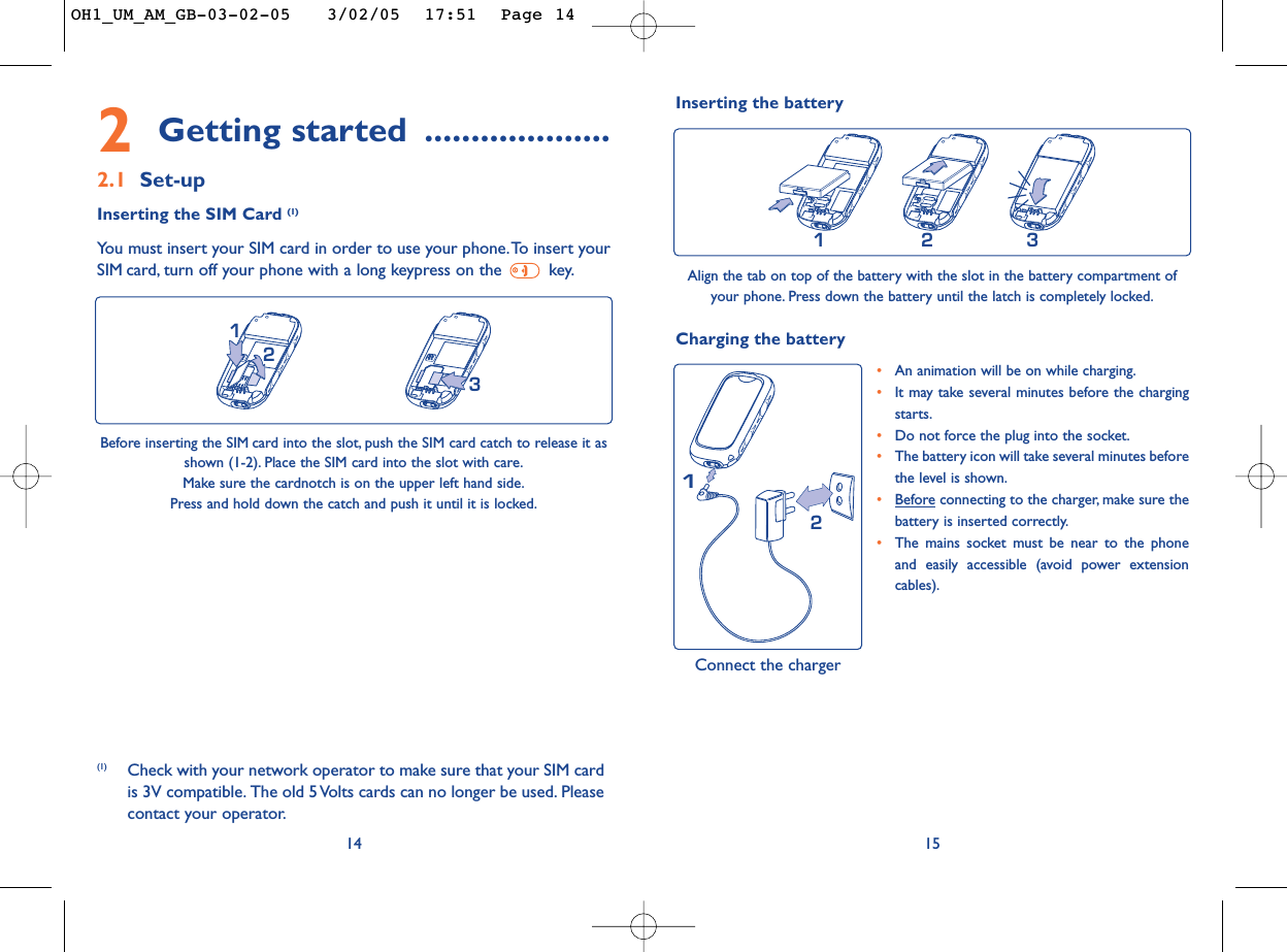 1521•An animation will be on while charging.•It may take several minutes before the chargingstarts.•Do not force the plug into the socket.•The battery icon will take several minutes beforethe level is shown.•Beforeconnecting to the charger, make sure thebattery is inserted correctly.•The mains socket must be near to the phoneand easily accessible (avoid power extensioncables).Charging the battery Inserting the battery231Align the tab on top of the battery with the slot in the battery compartment ofyour phone. Press down the battery until the latch is completely locked.Connect the charger2Getting started ....................2.1 Set-upInserting the SIM Card (1)You must insert your SIM card in order to use your phone.To insert yourSIM card, turn off your phone with a long keypress on the  key.14213Before inserting the SIM card into the slot, push the SIM card catch to release it asshown (1-2). Place the SIM card into the slot with care.Make sure the cardnotch is on the upper left hand side.Press and hold down the catch and push it until it is locked.(1) Check with your network operator to make sure that your SIM cardis 3V compatible. The old 5 Volts cards can no longer be used. Pleasecontact your operator.OH1_UM_AM_GB-03-02-05   3/02/05  17:51  Page 14