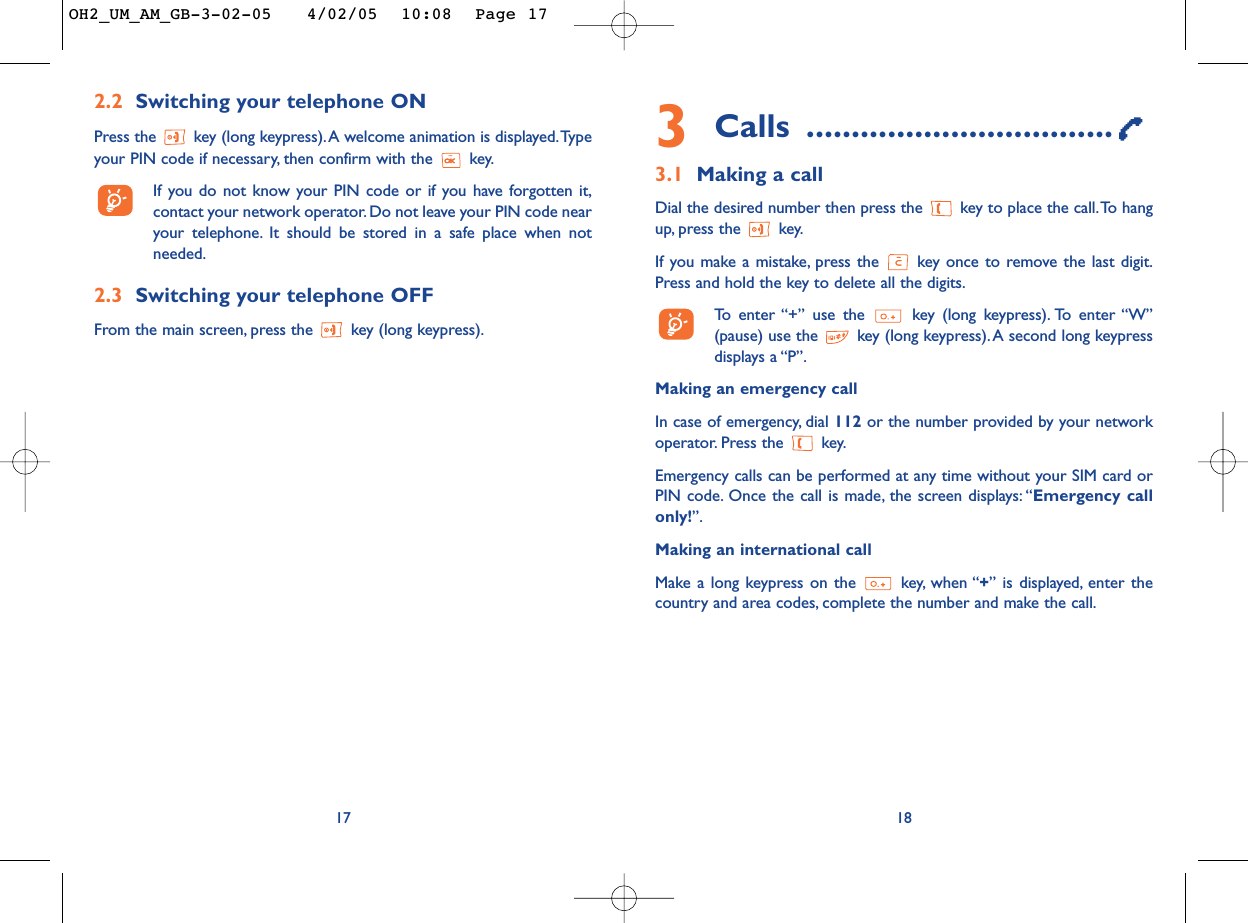 3Calls ..................................3.1 Making a callDial the desired number then press the  key to place the call.To hangup, press the  key.If you make a mistake, press the  key once to remove the last digit.Press and hold the key to delete all the digits.To   enter “+” use the key (long keypress). To enter “W”(pause) use the key (long keypress).A second long keypressdisplays a “P”.Making an emergency call In case of emergency, dial 112 or the number provided by your networkoperator. Press the  key.Emergency calls can be performed at any time without your SIM card orPIN code. Once the call is made, the screen displays: “Emergency callonly!”.Making an international callMake a long keypress on the  key, when “+” is displayed, enter thecountry and area codes, complete the number and make the call.182.2 Switching your telephone ONPress the  key (long keypress).A welcome animation is displayed.Typeyour PIN code if necessary, then confirm with the  key.If you do not know your PIN code or if you have forgotten it,contact your network operator. Do not leave your PIN code nearyour telephone. It should be stored in a safe place when notneeded.2.3 Switching your telephone OFF From the main screen, press the  key (long keypress).17OH2_UM_AM_GB-3-02-05   4/02/05  10:08  Page 17