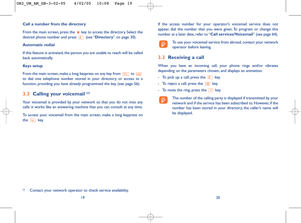 If the access number for your operator’s voicemail service does notappear, dial the number that you were given. To program or change thisnumber at a later date, refer to “Call services/Voicemail” (see page 64).To   use your voicemail service from abroad, contact your networkoperator before leaving.3.3 Receiving a callWhen you have an incoming call, your phone rings and/or vibratesdepending on the parameters chosen, and displays an animation.-To pick up a call, press the  key.-To reject a call, press the  key.-To mute the ring, press the  key.The number of the calling party is displayed if transmitted by yournetwork and if the service has been subscribed to. However, if thenumber has been stored in your directory, the caller’s name willbe displayed.20Call a number from the directory From the main screen, press the  key to access the directory. Select thedesired phone number and press  (see “Directory”on page 30).Automatic redialIf this feature is activated, the person you are unable to reach will be calledback automatically.Keys setupFrom the main screen, make a long keypress on any key from  to to dial one telephone number stored in your directory, or access to afunction, providing you have already programmed the key (see page 56).3.2 Calling your voicemail (1)Your voicemail is provided by your network so that you do not miss anycalls: it works like an answering machine that you can consult at any time.To   access your voicemail from the main screen, make a long keypress onthe key.19(1) Contact your network operator to check service availability.OH2_UM_AM_GB-3-02-05   4/02/05  10:08  Page 19