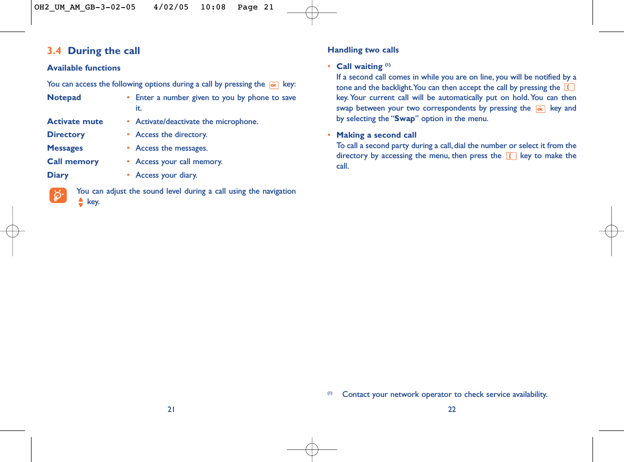 Handling two calls•Call waiting (1)If a second call comes in while you are on line, you will be notified by atone and the backlight.You can then accept the call by pressing the key. Your current call will be automatically put on hold. You can thenswap between your two correspondents by pressing the  key andby selecting the “Swap” option in the menu.•Making a second callTo   call a second party during a call, dial the number or select it from thedirectory by accessing the menu, then press the  key to make thecall.22(1) Contact your network operator to check service availability.3.4 During the callAvailable functionsYou can access the following options during a call by pressing the  key:Notepad •Enter a number given to you by phone to saveit.Activate mute •Activate/deactivate the microphone.Directory •Access the directory.Messages •Access the messages.Call memory •Access your call memory.Diary  •Access your diary.You can adjust the sound level during a call using the navigationkey.21OH2_UM_AM_GB-3-02-05   4/02/05  10:08  Page 21