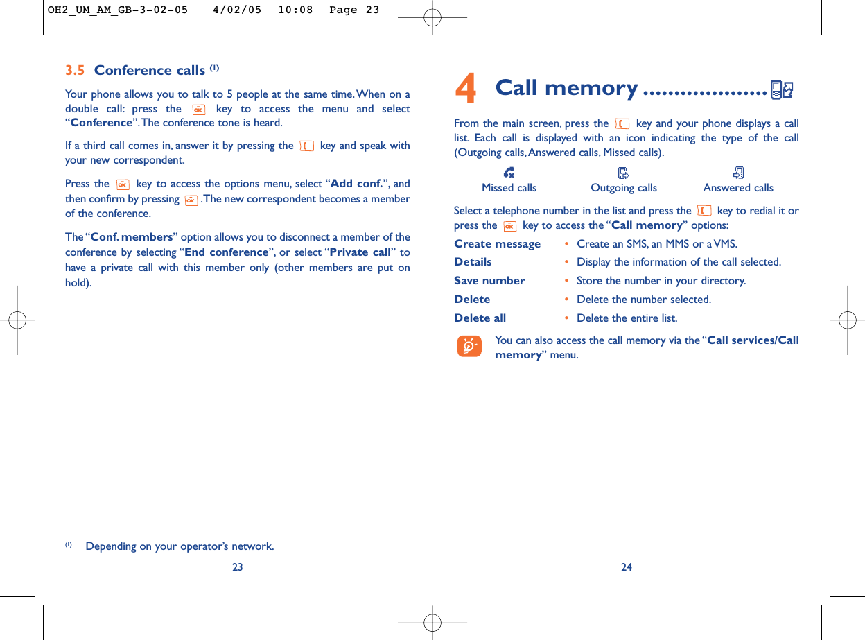 244Call memory ....................From the main screen, press the  key and your phone displays a calllist. Each call is displayed with an icon indicating the type of the call(Outgoing calls,Answered calls, Missed calls).Missed calls Outgoing calls Answered callsSelect a telephone number in the list and press the  key to redial it orpress the  key to access the “Call memory” options:Create message •Create an SMS, an MMS or a VMS.Details •Display the information of the call selected.Save number •Store the number in your directory.Delete •Delete the number selected.Delete all •Delete the entire list.You can also access the call memory via the “Call services/Callmemory” menu.3.5 Conference calls (1)Your phone allows you to talk to 5 people at the same time. When on adouble call: press the  key to access the menu and select“Conference”.The conference tone is heard.If a third call comes in, answer it by pressing the  key and speak withyour new correspondent.Press the  key to access the options menu, select “Add conf.”, andthen confirm by pressing  .The new correspondent becomes a memberof the conference.The “Conf. members” option allows you to disconnect a member of theconference by selecting “End conference”, or select “Private call” tohave a private call with this member only (other members are put onhold).23(1) Depending on your operator’s network.OH2_UM_AM_GB-3-02-05   4/02/05  10:08  Page 23