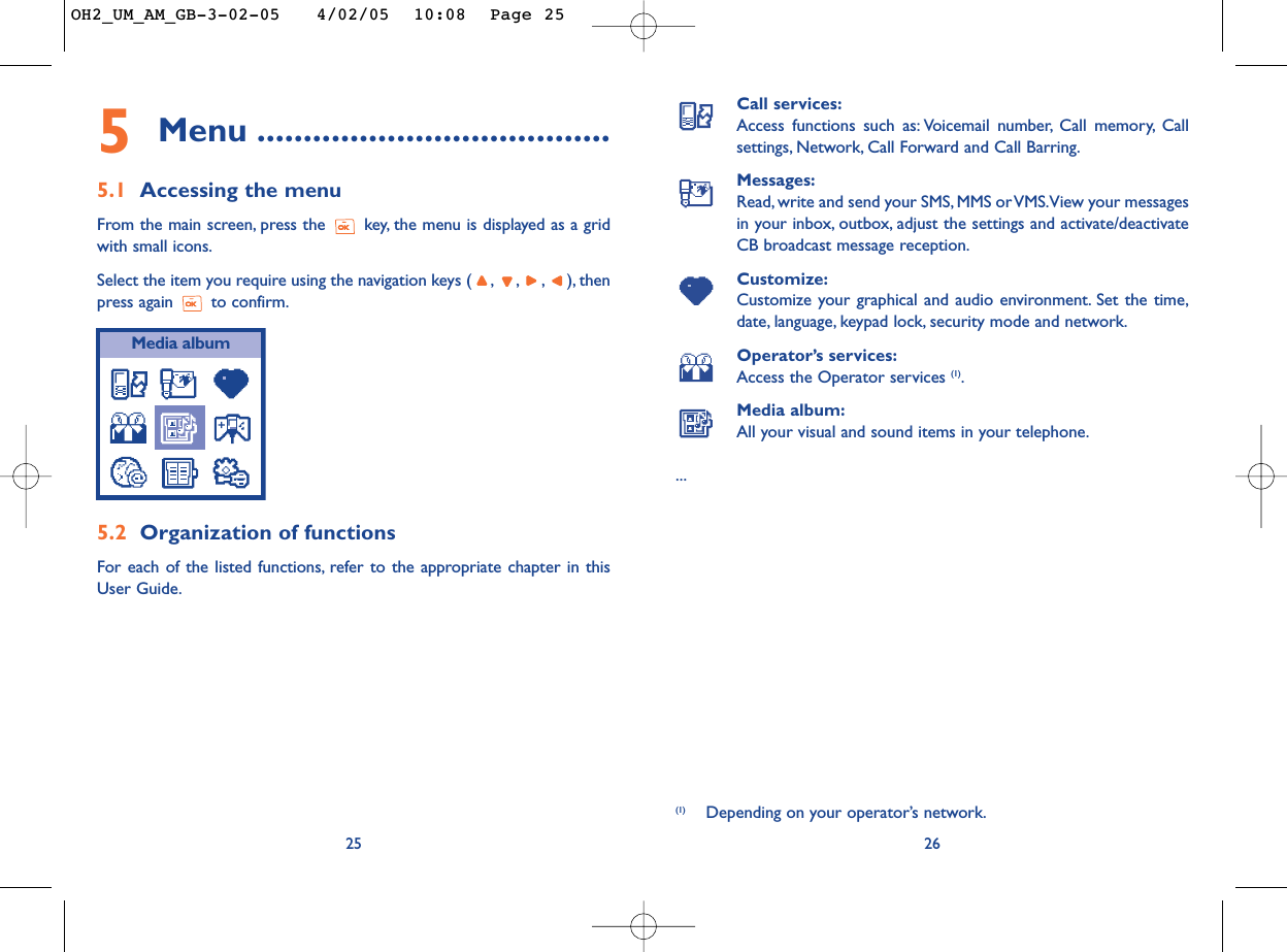 Call services:Access functions such as: Voicemail number, Call memory, Callsettings, Network, Call Forward and Call Barring.Messages:Read, write and send your SMS, MMS or VMS.View your messagesin your inbox, outbox, adjust the settings and activate/deactivateCB broadcast message reception.Customize:Customize your graphical and audio environment. Set the time,date, language, keypad lock, security mode and network.Operator’s services:Access the Operator services (1).Media album:All your visual and sound items in your telephone....26255Menu ......................................5.1 Accessing the menuFrom the main screen, press the  key, the menu is displayed as a gridwith small icons.Select the item you require using the navigation keys ( ,,,),thenpress again  to confirm.5.2 Organization of functionsFor each of the listed functions, refer to the appropriate chapter in thisUser Guide.Media album(1) Depending on your operator’s network.OH2_UM_AM_GB-3-02-05   4/02/05  10:08  Page 25