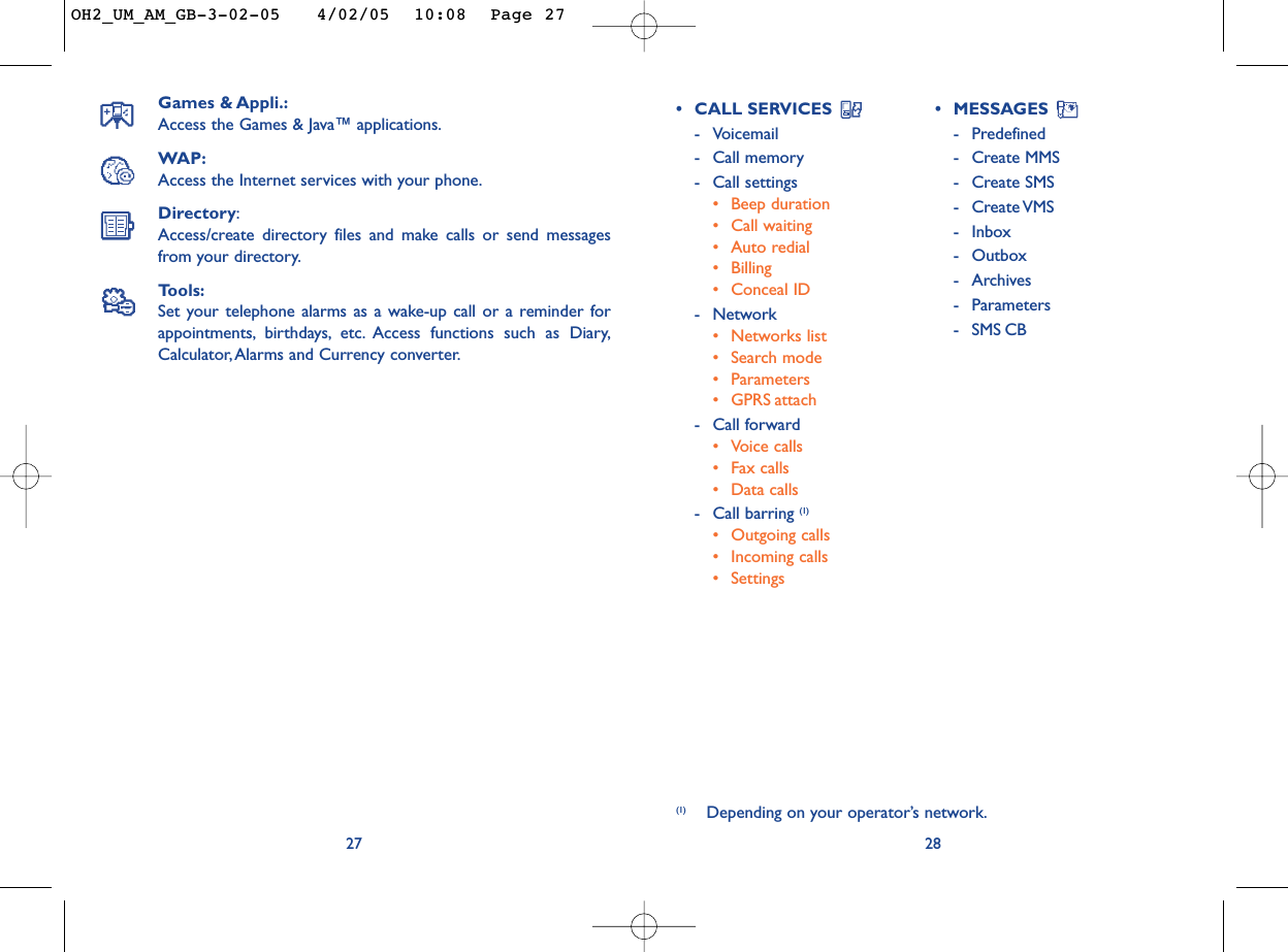 28•CALL SERVICES -Voicemail -Call memory-Call settings•Beep duration•Call waiting•Auto redial• Billing•Conceal ID-Network•Networks list•Search mode•Parameters•GPRS attach-Call forward•Voice calls•Fax calls•Data calls-Call barring (1)•Outgoing calls•Incoming calls•Settings•MESSAGES -Predefined-Create MMS-Create SMS-Create VMS-Inbox-Outbox-Archives -Parameters-SMS CBGames &amp; Appli.:Access the Games &amp; Java™ applications.WAP:Access the Internet services with your phone.Directory:Access/create directory files and make calls or send messagesfrom your directory.Tools:Set your telephone alarms as a wake-up call or a reminder forappointments, birthdays, etc. Access functions such as Diary,Calculator,Alarms and Currency converter.27(1) Depending on your operator’s network.OH2_UM_AM_GB-3-02-05   4/02/05  10:08  Page 27