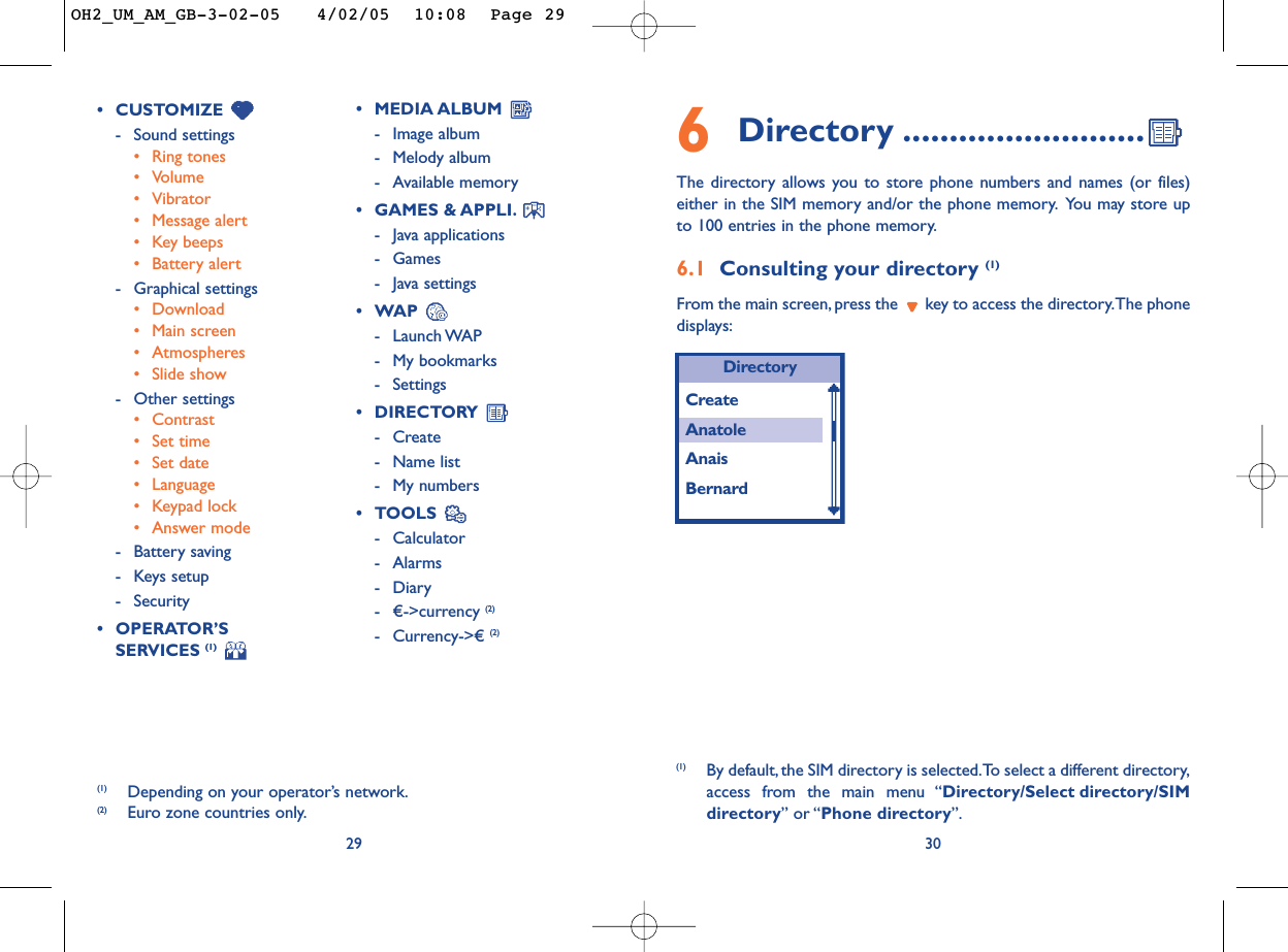 306Directory ..........................The directory allows you to store phone numbers and names (or files)either in the SIM memory and/or the phone memory. You may store upto 100 entries in the phone memory.6.1 Consulting your directory (1)From the main screen, press the  key to access the directory.The phonedisplays:(1) By default, the SIM directory is selected.To select a different directory,access from the main menu “Directory/Select directory/SIMdirectory” or “Phone directory”.29•CUSTOMIZE -Sound settings•Ring tones•Volume•Vibrator•Message alert•Key beeps•Battery alert-Graphical settings •Download •Main screen•Atmospheres•Slide show -Other settings•Contrast•Set time•Set date•Language•Keypad lock•Answer mode-Battery saving-Keys setup -Security•OPERATOR’S SERVICES (1)•MEDIA ALBUM -Image album-Melody album-Available memory •GAMES &amp; APPLI.-Java applications-Games-Java settings•WAP -Launch WAP-My bookmarks-Settings•DIRECTORY -Create-Name list-My numbers•TOOLS -Calculator-Alarms-Diary- €-&gt;currency (2)-Currency-&gt;€ (2)(1) Depending on your operator’s network.(2) Euro zone countries only.DirectoryCreateAnatoleAnaisBernardOH2_UM_AM_GB-3-02-05   4/02/05  10:08  Page 29