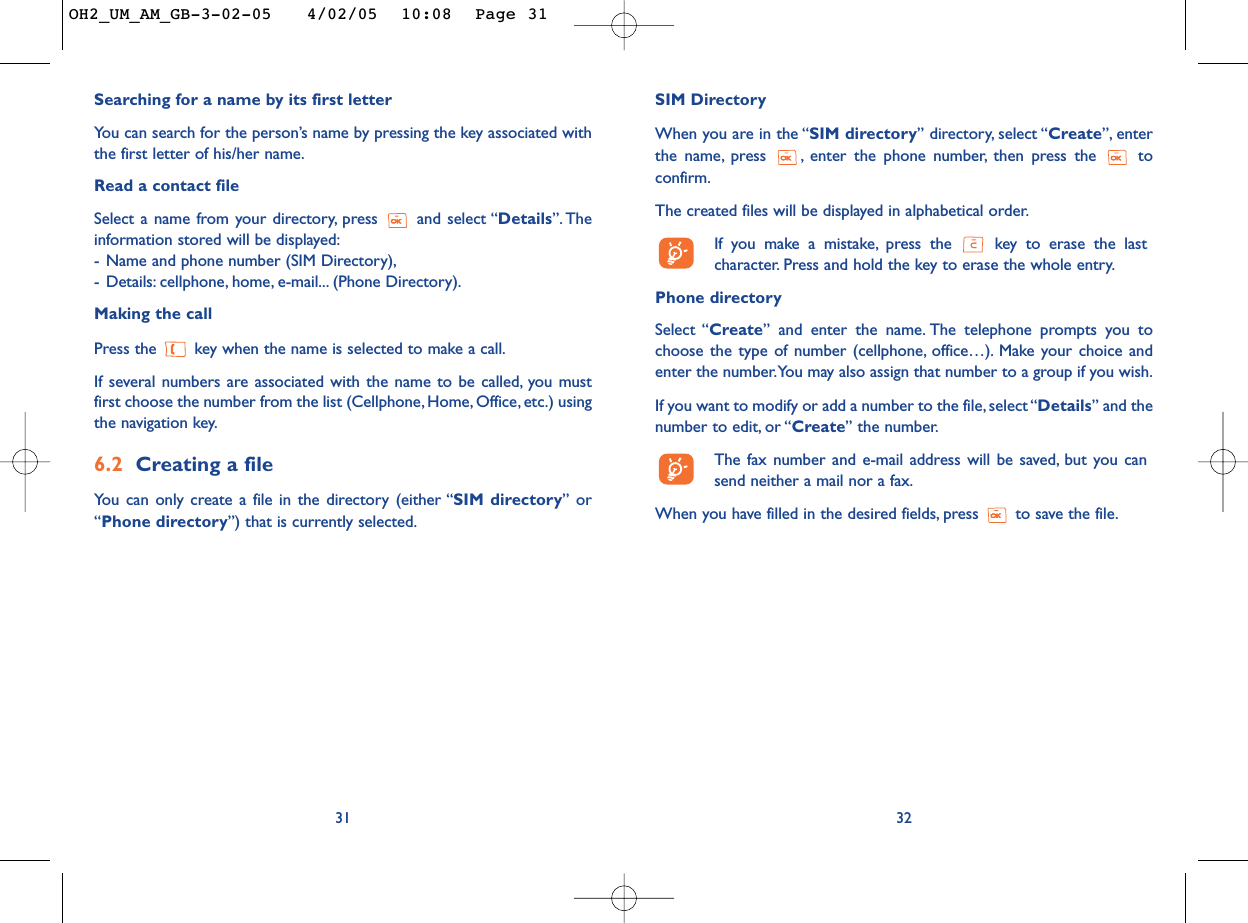 SIM DirectoryWhen you are in the “SIM directory” directory, select “Create”, enterthe name, press  , enter the phone number, then press the  toconfirm.The created files will be displayed in alphabetical order.If you make a mistake, press the  key to erase the lastcharacter. Press and hold the key to erase the whole entry.Phone directory Select “Create” and enter the name. The telephone prompts you tochoose the type of number (cellphone, office…). Make your choice andenter the number.You may also assign that number to a group if you wish.If you want to modify or add a number to the file, select “Details” and thenumber to edit, or “Create” the number.The fax number and e-mail address will be saved, but you cansend neither a mail nor a fax.When you have filled in the desired fields, press  to save the file.3231Searching for a name by its first letterYou can search for the person’s name by pressing the key associated withthe first letter of his/her name.Read a contact fileSelect a name from your directory, press  and select “Details”. Theinformation stored will be displayed:-Name and phone number (SIM Directory),-Details: cellphone, home, e-mail... (Phone Directory).Making the callPress the  key when the name is selected to make a call.If several numbers are associated with the name to be called, you mustfirst choose the number from the list (Cellphone, Home, Office, etc.) usingthe navigation key.6.2 Creating a fileYou can only create a file in the directory (either “SIM directory” or“Phone directory”) that is currently selected.OH2_UM_AM_GB-3-02-05   4/02/05  10:08  Page 31
