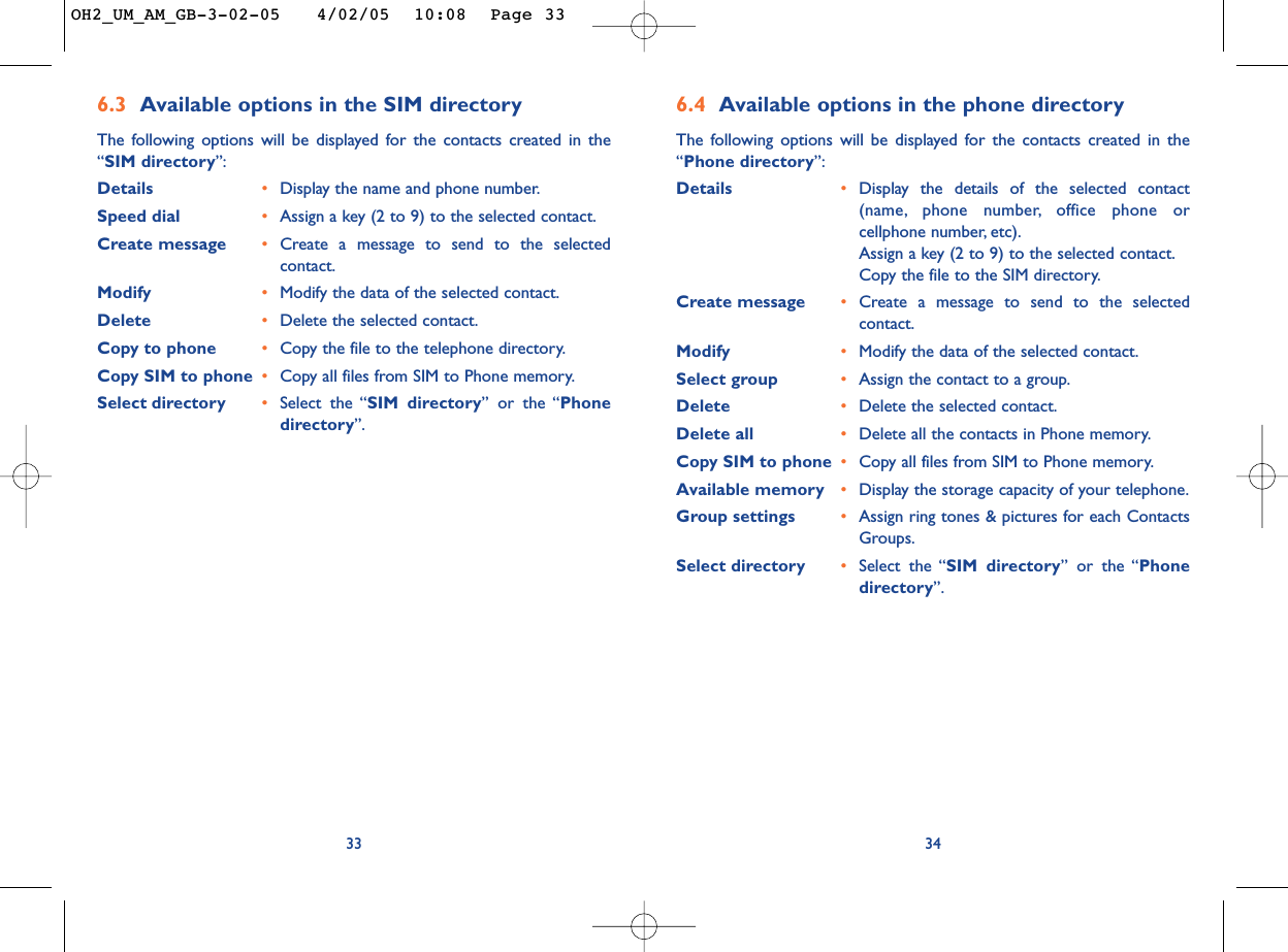 6.4 Available options in the phone directory The following options will be displayed for the contacts created in the“Phone directory”:Details •Display the details of the selected contact(name, phone number, office phone orcellphone number, etc).Assign a key (2 to 9) to the selected contact.Copy the file to the SIM directory.Create message  •Create a message to send to the selectedcontact.Modify  •Modify the data of the selected contact.Select group •Assign the contact to a group.Delete •Delete the selected contact.Delete all •Delete all the contacts in Phone memory.Copy SIM to phone •Copy all files from SIM to Phone memory.Available memory  •Display the storage capacity of your telephone.Group settings •Assign ring tones &amp; pictures for each ContactsGroups.Select directory  •Select the “SIM directory” or the “Phonedirectory”.346.3 Available options in the SIM directory The following options will be displayed for the contacts created in the“SIM directory”:Details •Display the name and phone number.Speed dial •Assign a key (2 to 9) to the selected contact.Create message •Create a message to send to the selectedcontact.Modify •Modify the data of the selected contact.Delete •Delete the selected contact.Copy to phone •Copy the file to the telephone directory.Copy SIM to phone  •Copy all files from SIM to Phone memory.Select directory •Select the “SIM directory” or the “Phonedirectory”.33OH2_UM_AM_GB-3-02-05   4/02/05  10:08  Page 33