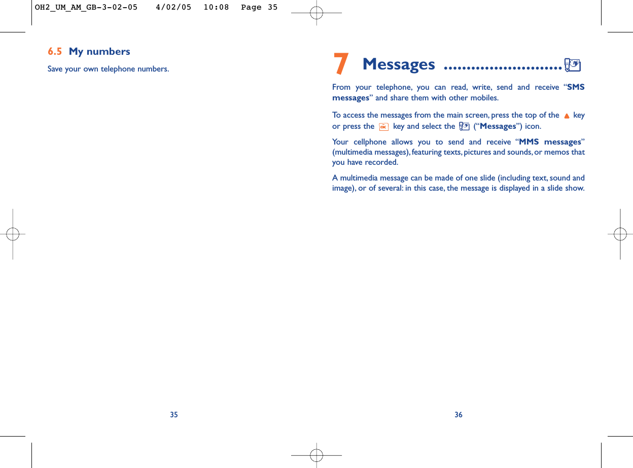 7Messages ..........................From your telephone, you can read, write, send and receive “SMSmessages” and share them with other mobiles.To  access the messages from the main screen, press the top of the  keyor press the  key and select the  (“Messages”) icon.Your cellphone allows you to send and receive “MMS messages”(multimedia messages), featuring texts, pictures and sounds, or memos thatyou have recorded.A multimedia message can be made of one slide (including text, sound andimage), or of several: in this case, the message is displayed in a slide show.366.5 My numbersSave your own telephone numbers.35OH2_UM_AM_GB-3-02-05   4/02/05  10:08  Page 35