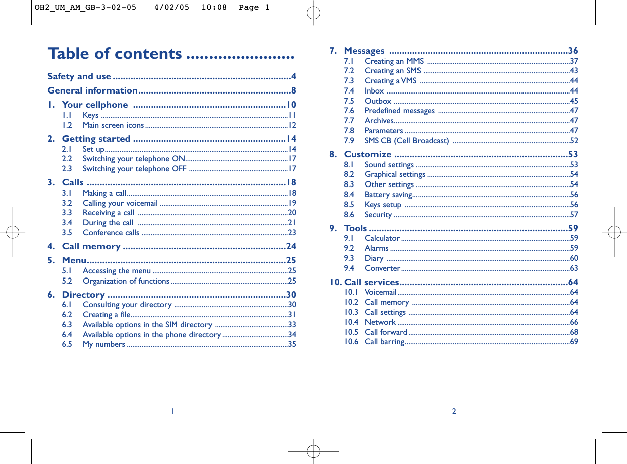 Ta b le of contents ........................Safety and use ......................................................................4General information............................................................81. Your cellphone ............................................................101.1 Keys ......................................................................................................111.2 Main screen icons ..............................................................................122. Getting started ............................................................142.1 Set up....................................................................................................142.2 Switching your telephone ON........................................................172.3 Switching your telephone OFF ......................................................173. Calls ..............................................................................183.1 Making a call........................................................................................183.2 Calling your voicemail ......................................................................193.3 Receiving a call ..................................................................................203.4 During the call  ..................................................................................213.5 Conference calls ................................................................................234. Call memory ................................................................245. Menu..............................................................................255.1 Accessing the menu ..........................................................................255.2 Organization of functions ................................................................256. Directory ......................................................................306.1 Consulting your directory ..............................................................306.2 Creating a file......................................................................................316.3 Available options in the SIM directory ........................................336.4 Available options in the phone directory ....................................346.5 My numbers ........................................................................................3517. Messages ......................................................................367.1 Creating an MMS ..............................................................................377.2 Creating an SMS ................................................................................437.3 Creating a VMS ..................................................................................447.4 Inbox ....................................................................................................447.5 Outbox ................................................................................................457.6 Predefined messages ........................................................................477.7 Archives................................................................................................477.8 Parameters ..........................................................................................477.9 SMS CB (Cell Broadcast) ................................................................528. Customize ....................................................................538.1 Sound settings ....................................................................................538.2 Graphical settings ..............................................................................548.3 Other settings ....................................................................................548.4 Battery saving......................................................................................568.5 Keys setup ..........................................................................................568.6 Security ................................................................................................579. Tools ..............................................................................599.1 Calculator ............................................................................................599.2 Alarms ..................................................................................................599.3 Diary ....................................................................................................609.4 Converter............................................................................................6310. Call services..................................................................6410.1 Voicemail..............................................................................................6410.2 Call memory ......................................................................................6410.3 Call settings ........................................................................................6410.4 Network ..............................................................................................6610.5 Call forward........................................................................................6810.6 Call barring..........................................................................................692OH2_UM_AM_GB-3-02-05   4/02/05  10:08  Page 1