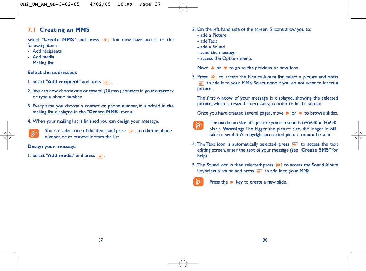 2. On the left hand side of the screen, 5 icons allow you to:- add a Picture- add Text- add a Sound- send the message- access the Options menu.Move  or  to go to the previous or next icon.3. Press  to access the Picture Album list, select a picture and pressto add it to your MMS. Select none if you do not want to insert apicture.The first window of your message is displayed, showing the selectedpicture, which is resized if necessary, in order to fit the screen.Once you have created several pages, move  or  to browse slides.The maximum size of a picture you can send is (W)640 x (H)640pixels. Warning: The bigger the picture size, the longer it willtake to send it.A copyright-protected picture cannot be sent.4. The Text icon is automatically selected: press  to access the textediting screen, enter the text of your message (see &quot;Create SMS” forhelp).5. The Sound icon is then selected: press  to access the Sound Albumlist, select a sound and press  to add it to your MMS.Press the  key to create a new slide.387.1 Creating an MMSSelect “Create MMS” and press  . You now have access to thefollowing items:-Add recipients-Add media-Mailing listSelect the addressees1. Select &quot;Add recipient&quot; and press  .2. You can now choose one or several (20 max) contacts in your directoryor type a phone number.3. Every time you choose a contact or phone number, it is added in themailing list displayed in the &quot;Create MMS&quot; menu.4. When your mailing list is finished you can design your message.Yo u can select one of the items and press  , to edit the phonenumber, or to remove it from the list.Design your message1. Select &quot;Add media&quot; and press  .37OH2_UM_AM_GB-3-02-05   4/02/05  10:09  Page 37