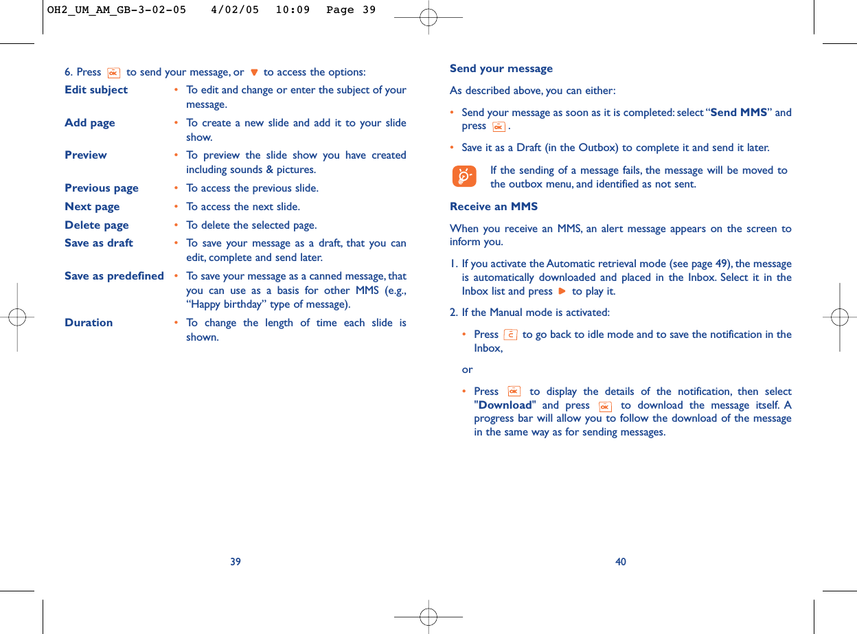 Send your messageAs described above, you can either:•Send your message as soon as it is completed: select “Send MMS” andpress .•Save it as a Draft (in the Outbox) to complete it and send it later.If the sending of a message fails, the message will be moved tothe outbox menu, and identified as not sent.Receive an MMSWhen you receive an MMS, an alert message appears on the screen toinform you.1. If you activate the Automatic retrieval mode (see page 49), the messageis automatically downloaded and placed in the Inbox. Select it in theInbox list and press  to play it.2. If the Manual mode is activated:•Press  to go back to idle mode and to save the notification in theInbox,or•Press  to display the details of the notification, then select&quot;Download&quot; and press  to download the message itself. Aprogress bar will allow you to follow the download of the messagein the same way as for sending messages.406. Press  to send your message, or  to access the options:Edit subject •To  edit and change or enter the subject of yourmessage.Add page •To   create a new slide and add it to your slideshow.Preview  •To   preview the slide show you have createdincluding sounds &amp; pictures.Previous page •To   access the previous slide.Next page •To   access the next slide.Delete page •To   delete the selected page.Save as draft •To   save your message as a draft, that you canedit, complete and send later.Save as predefined •To   save your message as a canned message, thatyou can use as a basis for other MMS (e.g.,“Happy birthday” type of message).Duration •To   change the length of time each slide isshown.39OH2_UM_AM_GB-3-02-05   4/02/05  10:09  Page 39