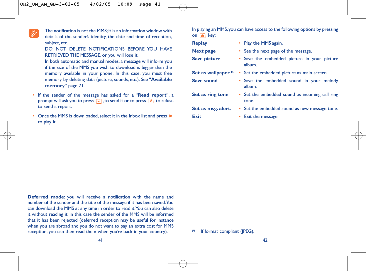 42The notification is not the MMS; it is an information window withdetails of the sender’s identity, the date and time of reception,subject, etc.DO NOT DELETE NOTIFICATIONS BEFORE YOU HAVERETRIEVED THE MESSAGE, or you will lose it.In both automatic and manual modes, a message will inform youif the size of the MMS you wish to download is bigger than thememory available in your phone. In this case, you must freememory by deleting data (picture, sounds, etc.). See “Availablememory” page 71.•If the sender of the message has asked for a “Read report”, aprompt will ask you to press  , to send it or to press  to refuseto send a report.•Once the MMS is downloaded, select it in the Inbox list and press to play it.41In playing an MMS, you can have access to the following options by pressingon key:Replay •Play the MMS again.Next page •See the next page of the message.Save picture •Save the embedded picture in your picturealbum.Set as wallpaper (1) •Set the embedded picture as main screen.Save sound •Save the embedded sound in your melodyalbum.Set as ring tone •Set the embedded sound as incoming call ringtone.Set as msg. alert. •Set the embedded sound as new message tone.Exit •Exit the message.Deferred mode:you will receive a notification with the name andnumber of the sender and the title of the message if it has been saved.Youcan download the MMS at any time in order to read it.You can also deleteit without reading it; in this case the sender of the MMS will be informedthat it has been rejected (deferred reception may be useful for instancewhen you are abroad and you do not want to pay an extra cost for MMSreception; you can then read them when you’re back in your country). (1) If format compliant (JPEG).OH2_UM_AM_GB-3-02-05   4/02/05  10:09  Page 41