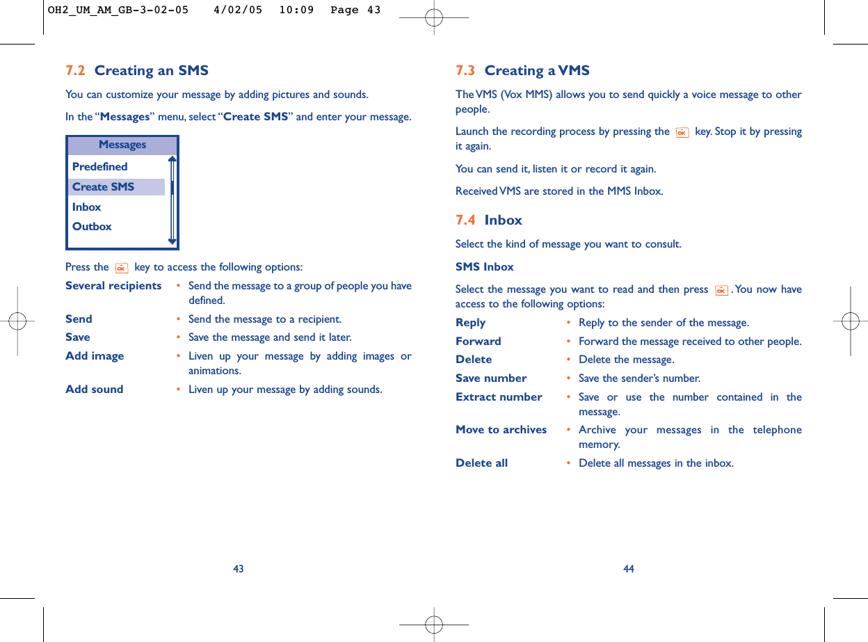7.3 Creating a VMSThe VMS (Vox MMS) allows you to send quickly a voice message to otherpeople.Launch the recording process by pressing the  key. Stop it by pressingit again.You can send it, listen it or record it again.Received VMS are stored in the MMS Inbox.7.4 InboxSelect the kind of message you want to consult.SMS InboxSelect the message you want to read and then press  . You now haveaccess to the following options:Reply •Reply to the sender of the message.Forward •Forward the message received to other people.Delete •Delete the message.Save number •Save the sender’s number.Extract number •Save or use the number contained in themessage.Move to archives •Archive your messages in the telephonememory.Delete all •Delete all messages in the inbox.44Press the  key to access the following options:Several recipients •Send the message to a group of people you havedefined.Send  •Send the message to a recipient.Save •Save the message and send it later.Add image •Liven up your message by adding images oranimations.Add sound •Liven up your message by adding sounds.43MessagesPredefinedCreate SMSInboxOutbox7.2 Creating an SMSYou can customize your message by adding pictures and sounds.In the “Messages” menu, select “Create SMS” and enter your message.OH2_UM_AM_GB-3-02-05   4/02/05  10:09  Page 43